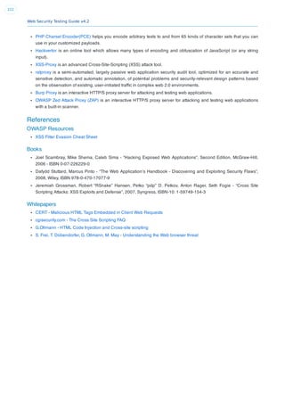 Web Security Testing Guide v4.2
222
PHP Charset Encoder(PCE) helps you encode arbitrary texts to and from 65 kinds of character sets that you can
use in your customized payloads.
Hackvertor is an online tool which allows many types of encoding and obfuscation of JavaScript (or any string
input).
XSS-Proxy is an advanced Cross-Site-Scripting (XSS) attack tool.
ratproxy is a semi-automated, largely passive web application security audit tool, optimized for an accurate and
sensitive detection, and automatic annotation, of potential problems and security-relevant design patterns based
on the observation of existing, user-initiated trafﬁc in complex web 2.0 environments.
Burp Proxy is an interactive HTTP/S proxy server for attacking and testing web applications.
OWASP Zed Attack Proxy (ZAP) is an interactive HTTP/S proxy server for attacking and testing web applications
with a built-in scanner.
References
OWASP Resources
XSS Filter Evasion Cheat Sheet
Books
Joel Scambray, Mike Shema, Caleb Sima - “Hacking Exposed Web Applications”, Second Edition, McGraw-Hill,
2006 - ISBN 0-07-226229-0
Dafydd Stuttard, Marcus Pinto - “The Web Application’s Handbook - Discovering and Exploiting Security Flaws”,
2008, Wiley, ISBN 978-0-470-17077-9
Jeremiah Grossman, Robert “RSnake” Hansen, Petko “pdp” D. Petkov, Anton Rager, Seth Fogie - “Cross Site
Scripting Attacks: XSS Exploits and Defense”, 2007, Syngress, ISBN-10: 1-59749-154-3
Whitepapers
CERT - Malicious HTML Tags Embedded in Client Web Requests
cgisecurity.com - The Cross Site Scripting FAQ
G.Ollmann - HTML Code Injection and Cross-site scripting
S. Frei, T. Dübendorfer, G. Ollmann, M. May - Understanding the Web browser threat
 