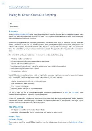Web Security Testing Guide v4.2
223
Testing for Stored Cross Site Scripting
ID
WSTG-INPV-02
Summary
Stored Cross-site Scripting (XSS) is the most dangerous type of Cross Site Scripting. Web applications that allow users
to store data are potentially exposed to this type of attack. This chapter illustrates examples of stored cross site scripting
injection and related exploitation scenarios.
Stored XSS occurs when a web application gathers input from a user which might be malicious, and then stores that
input in a data store for later use. The input that is stored is not correctly ﬁltered. As a consequence, the malicious data
will appear to be part of the web site and run within the user’s browser under the privileges of the web application.
Since this vulnerability typically involves at least two requests to the application, this may also called second-order
XSS.
This vulnerability can be used to conduct a number of browser-based attacks including:
Hijacking another user’s browser
Capturing sensitive information viewed by application users
Pseudo defacement of the application
Port scanning of internal hosts (“internal” in relation to the users of the web application)
Directed delivery of browser-based exploits
Other malicious activities
Stored XSS does not need a malicious link to be exploited. A successful exploitation occurs when a user visits a page
with a stored XSS. The following phases relate to a typical stored XSS attack scenario:
Attacker stores malicious code into the vulnerable page
User authenticates in the application
User visits vulnerable page
Malicious code is executed by the user’s browser
This type of attack can also be exploited with browser exploitation frameworks such as BeEF and XSS Proxy. These
frameworks allow for complex JavaScript exploit development.
Stored XSS is particularly dangerous in application areas where users with high privileges have access. When the
administrator visits the vulnerable page, the attack is automatically executed by their browser. This might expose
sensitive information such as session authorization tokens.
Test Objectives
Identify stored input that is reﬂected on the client-side.
Assess the input they accept and the encoding that gets applied on return (if any).
How to Test
Black-Box Testing
The process for identifying stored XSS vulnerabilities is similar to the process described during the testing for reﬂected
XSS.
 