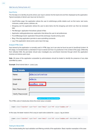 Web Security Testing Guide v4.2
224
Input Forms
The ﬁrst step is to identify all points where user input is stored into the back-end and then displayed by the application.
Typical examples of stored user input can be found in:
User/Proﬁles page: the application allows the user to edit/change proﬁle details such as ﬁrst name, last name,
nickname, avatar, picture, address, etc.
Shopping cart: the application allows the user to store items into the shopping cart which can then be reviewed
later
File Manager: application that allows upload of ﬁles
Application settings/preferences: application that allows the user to set preferences
Forum/Message board: application that permits exchange of posts among users
Blog: if the blog application permits to users submitting comments
Log: if the application stores some users input into logs.
Analyze HTML Code
Input stored by the application is normally used in HTML tags, but it can also be found as part of JavaScript content. At
this stage, it is fundamental to understand if input is stored and how it is positioned in the context of the page. Differently
from reﬂected XSS, the pen-tester should also investigate any out-of-band channels through which the application
receives and stores users input.
Note: All areas of the application accessible by administrators should be tested to identify the presence of any data
submitted by users.
Example: Email stored data in index2.php
Figure 4.7.2-1: Stored Input Example
The HTML code of index2.php where the email value is located:
<input class="inputbox" type="text" name="email" size="40" value="aaa@aa.com" />
In this case, the tester needs to ﬁnd a way to inject code outside the <input> tag as below:
<input class="inputbox" type="text" name="email" size="40" value="aaa@aa.com"> MALICIOUS CODE <!--
/>
Testing for Stored XSS
This involves testing the input validation and ﬁltering controls of the application. Basic injection examples in this case:
 