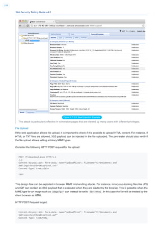 Web Security Testing Guide v4.2
226
Figure 4.7.2-3: Beef Injection Example
This attack is particularly effective in vulnerable pages that are viewed by many users with different privileges.
File Upload
If the web application allows ﬁle upload, it is important to check if it is possible to upload HTML content. For instance, if
HTML or TXT ﬁles are allowed, XSS payload can be injected in the ﬁle uploaded. The pen-tester should also verify if
the ﬁle upload allows setting arbitrary MIME types.
Consider the following HTTP POST request for ﬁle upload:
POST /fileupload.aspx HTTP/1.1
[…]
Content-Disposition: form-data; name="uploadfile1"; filename="C:Documents and
SettingstestDesktoptest.txt"
Content-Type: text/plain
test
This design ﬂaw can be exploited in browser MIME mishandling attacks. For instance, innocuous-looking ﬁles like JPG
and GIF can contain an XSS payload that is executed when they are loaded by the browser. This is possible when the
MIME type for an image such as image/gif can instead be set to text/html . In this case the ﬁle will be treated by the
client browser as HTML.
HTTP POST Request forged:
Content-Disposition: form-data; name="uploadfile1"; filename="C:Documents and
SettingstestDesktoptest.gif"
Content-Type: text/html
 