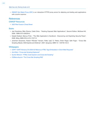 Web Security Testing Guide v4.2
228
OWASP Zed Attack Proxy (ZAP) is an interactive HTTP/S proxy server for attacking and testing web applications
with a built-in scanner.
References
OWASP Resources
XSS Filter Evasion Cheat Sheet
Books
Joel Scambray, Mike Shema, Caleb Sima - “Hacking Exposed Web Applications”, Second Edition, McGraw-Hill,
2006 - ISBN 0-07-226229-0
Dafydd Stuttard, Marcus Pinto - “The Web Application’s Handbook - Discovering and Exploiting Security Flaws”,
2008, Wiley, ISBN 978-0-470-17077-9
Jeremiah Grossman, Robert “RSnake” Hansen, Petko “pdp” D. Petkov, Anton Rager, Seth Fogie - “Cross Site
Scripting Attacks: XSS Exploits and Defense”, 2007, Syngress, ISBN-10: 1-59749-154-3
Whitepapers
CERT: “CERT Advisory CA-2000-02 Malicious HTML Tags Embedded in Client Web Requests”
Amit Klein: “Cross-site Scripting Explained”
Gunter Ollmann: “HTML Code Injection and Cross-site Scripting”
CGISecurity.com: “The Cross Site Scripting FAQ”
 