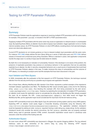 Web Security Testing Guide v4.2
230
Testing for HTTP Parameter Pollution
ID
WSTG-INPV-04
Summary
HTTP Parameter Pollution tests the applications response to receiving multiple HTTP parameters with the same name;
for example, if the parameter username is included in the GET or POST parameters twice.
Supplying multiple HTTP parameters with the same name may cause an application to interpret values in unanticipated
ways. By exploiting these effects, an attacker may be able to bypass input validation, trigger application errors or modify
internal variables values. As HTTP Parameter Pollution (in short HPP) affects a building block of all web technologies,
server and client-side attacks exist.
Current HTTP standards do not include guidance on how to interpret multiple input parameters with the same name.
For instance, RFC 3986 simply deﬁnes the term Query String as a series of ﬁeld-value pairs and RFC 2396 deﬁnes
classes of reversed and unreserved query string characters. Without a standard in place, web application components
handle this edge case in a variety of ways (see the table below for details).
By itself, this is not necessarily an indication of vulnerability. However, if the developer is not aware of the problem, the
presence of duplicated parameters may produce an anomalous behavior in the application that can be potentially
exploited by an attacker. As often in security, unexpected behaviors are a usual source of weaknesses that could lead
to HTTP Parameter Pollution attacks in this case. To better introduce this class of vulnerabilities and the outcome of
HPP attacks, it is interesting to analyze some real-life examples that have been discovered in the past.
Input Validation and Filters Bypass
In 2009, immediately after the publication of the ﬁrst research on HTTP Parameter Pollution, the technique received
attention from the security community as a possible way to bypass web application ﬁrewalls.
One of these ﬂaws, affecting ModSecurity SQL Injection Core Rules, represents a perfect example of the impedance
mismatch between applications and ﬁlters. The ModSecurity ﬁlter would correctly apply a deny list for the following
string: select 1,2,3 from table , thus blocking this example URL from being processed by the web server:
/index.aspx?page=select 1,2,3 from table . However, by exploiting the concatenation of multiple HTTP parameters,
an attacker could cause the application server to concatenate the string after the ModSecurity ﬁlter already accepted
the input. As an example, the URL /index.aspx?page=select 1&page=2,3 from table would not trigger the
ModSecurity ﬁlter, yet the application layer would concatenate the input back into the full malicious string.
Another HPP vulnerability turned out to affect Apple Cups, the well-known printing system used by many UNIX systems.
Exploiting HPP, an attacker could easily trigger a Cross-Site Scripting vulnerability using the following URL:
http://127.0.0.1:631/admin/?kerberos=onmouseover=alert(1)&kerberos . The application validation checkpoint
could be bypassed by adding an extra kerberos argument having a valid string (e.g. empty string). As the validation
checkpoint would only consider the second occurrence, the ﬁrst kerberos parameter was not properly sanitized
before being used to generate dynamic HTML content. Successful exploitation would result in JavaScript code
execution under the context of the hosting web site.
Authentication Bypass
An even more critical HPP vulnerability was discovered in Blogger, the popular blogging platform. The bug allowed
malicious users to take ownership of the victim’s blog by using the following HTTP request
( https://www.blogger.com/add-authors.do ):
 