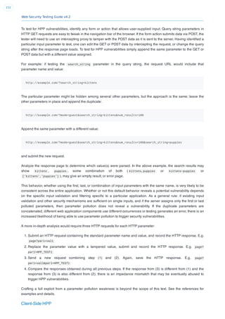 Web Security Testing Guide v4.2
232
To test for HPP vulnerabilities, identify any form or action that allows user-supplied input. Query string parameters in
HTTP GET requests are easy to tweak in the navigation bar of the browser. If the form action submits data via POST, the
tester will need to use an intercepting proxy to tamper with the POST data as it is sent to the server. Having identiﬁed a
particular input parameter to test, one can edit the GET or POST data by intercepting the request, or change the query
string after the response page loads. To test for HPP vulnerabilities simply append the same parameter to the GET or
POST data but with a different value assigned.
For example: if testing the search_string parameter in the query string, the request URL would include that
parameter name and value:
http://example.com/?search_string=kittens
The particular parameter might be hidden among several other parameters, but the approach is the same; leave the
other parameters in place and append the duplicate:
http://example.com/?mode=guest&search_string=kittens&num_results=100
Append the same parameter with a different value:
http://example.com/?mode=guest&search_string=kittens&num_results=100&search_string=puppies
and submit the new request.
Analyze the response page to determine which value(s) were parsed. In the above example, the search results may
show kittens , puppies , some combination of both ( kittens,puppies or kittens~puppies or
['kittens','puppies'] ), may give an empty result, or error page.
This behavior, whether using the ﬁrst, last, or combination of input parameters with the same name, is very likely to be
consistent across the entire application. Whether or not this default behavior reveals a potential vulnerability depends
on the speciﬁc input validation and ﬁltering speciﬁc to a particular application. As a general rule: if existing input
validation and other security mechanisms are sufﬁcient on single inputs, and if the server assigns only the ﬁrst or last
polluted parameters, then parameter pollution does not reveal a vulnerability. If the duplicate parameters are
concatenated, different web application components use different occurrences or testing generates an error, there is an
increased likelihood of being able to use parameter pollution to trigger security vulnerabilities.
A more in-depth analysis would require three HTTP requests for each HTTP parameter:
1. Submit an HTTP request containing the standard parameter name and value, and record the HTTP response. E.g.
page?par1=val1
2. Replace the parameter value with a tampered value, submit and record the HTTP response. E.g. page?
par1=HPP_TEST1
3. Send a new request combining step (1) and (2). Again, save the HTTP response. E.g. page?
par1=val1&par1=HPP_TEST1
4. Compare the responses obtained during all previous steps. If the response from (3) is different from (1) and the
response from (3) is also different from (2), there is an impedance mismatch that may be eventually abused to
trigger HPP vulnerabilities.
Crafting a full exploit from a parameter pollution weakness is beyond the scope of this text. See the references for
examples and details.
Client-Side HPP
 
