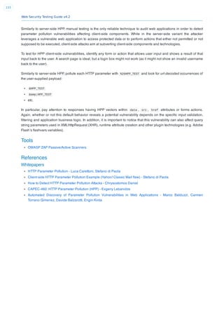 Web Security Testing Guide v4.2
233
Similarly to server-side HPP, manual testing is the only reliable technique to audit web applications in order to detect
parameter pollution vulnerabilities affecting client-side components. While in the server-side variant the attacker
leverages a vulnerable web application to access protected data or to perform actions that either not permitted or not
supposed to be executed, client-side attacks aim at subverting client-side components and technologies.
To test for HPP client-side vulnerabilities, identify any form or action that allows user input and shows a result of that
input back to the user. A search page is ideal, but a login box might not work (as it might not show an invalid username
back to the user).
Similarly to server-side HPP, pollute each HTTP parameter with %26HPP_TEST and look for url-decoded occurrences of
the user-supplied payload:
&HPP_TEST
&amp;HPP_TEST
etc.
In particular, pay attention to responses having HPP vectors within data , src , href attributes or forms actions.
Again, whether or not this default behavior reveals a potential vulnerability depends on the speciﬁc input validation,
ﬁltering and application business logic. In addition, it is important to notice that this vulnerability can also affect query
string parameters used in XMLHttpRequest (XHR), runtime attribute creation and other plugin technologies (e.g. Adobe
Flash’s ﬂashvars variables).
Tools
OWASP ZAP Passive/Active Scanners
References
Whitepapers
HTTP Parameter Pollution - Luca Carettoni, Stefano di Paola
Client-side HTTP Parameter Pollution Example (Yahoo! Classic Mail ﬂaw) - Stefano di Paola
How to Detect HTTP Parameter Pollution Attacks - Chrysostomos Daniel
CAPEC-460: HTTP Parameter Pollution (HPP) - Evgeny Lebanidze
Automated Discovery of Parameter Pollution Vulnerabilities in Web Applications - Marco Balduzzi, Carmen
Torrano Gimenez, Davide Balzarotti, Engin Kirda
 