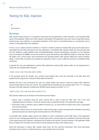 Web Security Testing Guide v4.2
234
Testing for SQL Injection
ID
WSTG-INPV-05
Summary
SQL injection testing checks if it is possible to inject data into the application so that it executes a user-controlled SQL
query in the database. Testers ﬁnd a SQL injection vulnerability if the application uses user input to create SQL queries
without proper input validation. A successful exploitation of this class of vulnerability allows an unauthorized user to
access or manipulate data in the database.
An SQL injection attack consists of insertion or “injection” of either a partial or complete SQL query via the data input or
transmitted from the client (browser) to the web application. A successful SQL injection attack can read sensitive data
from the database, modify database data (insert/update/delete), execute administration operations on the database
(such as shutdown the DBMS), recover the content of a given ﬁle existing on the DBMS ﬁle system or write ﬁles into the
ﬁle system, and, in some cases, issue commands to the operating system. SQL injection attacks are a type of injection
attack, in which SQL commands are injected into data-plane input in order to affect the execution of predeﬁned SQL
commands.
In general the way web applications construct SQL statements involving SQL syntax written by the programmers is
mixed with user-supplied data. Example:
select title, text from news where id=$id
In the example above the variable $id contains user-supplied data, while the remainder is the SQL static part
supplied by the programmer; making the SQL statement dynamic.
Because the way it was constructed, the user can supply crafted input trying to make the original SQL statement
execute further actions of the user’s choice. The example below illustrates the user-supplied data “10 or 1=1”, changing
the logic of the SQL statement, modifying the WHERE clause adding a condition “or 1=1”.
select title, text from news where id=10 or 1=1
SQL Injection attacks can be divided into the following three classes:
Inband: data is extracted using the same channel that is used to inject the SQL code. This is the most
straightforward kind of attack, in which the retrieved data is presented directly in the application web page.
Out-of-band: data is retrieved using a different channel (e.g., an email with the results of the query is generated
and sent to the tester).
Inferential or Blind: there is no actual transfer of data, but the tester is able to reconstruct the information by sending
particular requests and observing the resulting behavior of the DB Server.
A successful SQL Injection attack requires the attacker to craft a syntactically correct SQL Query. If the application
returns an error message generated by an incorrect query, then it may be easier for an attacker to reconstruct the logic
of the original query and, therefore, understand how to perform the injection correctly. However, if the application hides
the error details, then the tester must be able to reverse engineer the logic of the original query.
About the techniques to exploit SQL injection ﬂaws there are ﬁve commons techniques. Also those techniques
sometimes can be used in a combined way (e.g. union operator and out-of-band):
 