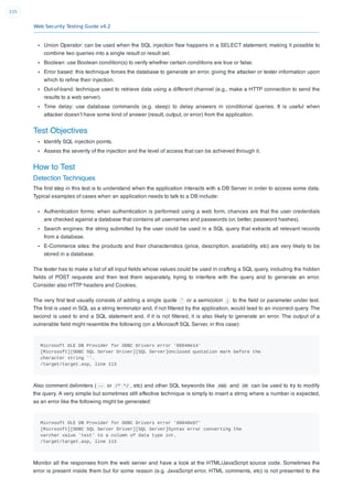 Web Security Testing Guide v4.2
235
Union Operator: can be used when the SQL injection ﬂaw happens in a SELECT statement, making it possible to
combine two queries into a single result or result set.
Boolean: use Boolean condition(s) to verify whether certain conditions are true or false.
Error based: this technique forces the database to generate an error, giving the attacker or tester information upon
which to reﬁne their injection.
Out-of-band: technique used to retrieve data using a different channel (e.g., make a HTTP connection to send the
results to a web server).
Time delay: use database commands (e.g. sleep) to delay answers in conditional queries. It is useful when
attacker doesn’t have some kind of answer (result, output, or error) from the application.
Test Objectives
Identify SQL injection points.
Assess the severity of the injection and the level of access that can be achieved through it.
How to Test
Detection Techniques
The ﬁrst step in this test is to understand when the application interacts with a DB Server in order to access some data.
Typical examples of cases when an application needs to talk to a DB include:
Authentication forms: when authentication is performed using a web form, chances are that the user credentials
are checked against a database that contains all usernames and passwords (or, better, password hashes).
Search engines: the string submitted by the user could be used in a SQL query that extracts all relevant records
from a database.
E-Commerce sites: the products and their characteristics (price, description, availability, etc) are very likely to be
stored in a database.
The tester has to make a list of all input ﬁelds whose values could be used in crafting a SQL query, including the hidden
ﬁelds of POST requests and then test them separately, trying to interfere with the query and to generate an error.
Consider also HTTP headers and Cookies.
The very ﬁrst test usually consists of adding a single quote ' or a semicolon ; to the ﬁeld or parameter under test.
The ﬁrst is used in SQL as a string terminator and, if not ﬁltered by the application, would lead to an incorrect query. The
second is used to end a SQL statement and, if it is not ﬁltered, it is also likely to generate an error. The output of a
vulnerable ﬁeld might resemble the following (on a Microsoft SQL Server, in this case):
Microsoft OLE DB Provider for ODBC Drivers error '80040e14'
[Microsoft][ODBC SQL Server Driver][SQL Server]Unclosed quotation mark before the
character string ''.
/target/target.asp, line 113
Also comment delimiters ( -- or /* */ , etc) and other SQL keywords like AND and OR can be used to try to modify
the query. A very simple but sometimes still effective technique is simply to insert a string where a number is expected,
as an error like the following might be generated:
Microsoft OLE DB Provider for ODBC Drivers error '80040e07'
[Microsoft][ODBC SQL Server Driver][SQL Server]Syntax error converting the
varchar value 'test' to a column of data type int.
/target/target.asp, line 113
Monitor all the responses from the web server and have a look at the HTML/JavaScript source code. Sometimes the
error is present inside them but for some reason (e.g. JavaScript error, HTML comments, etc) is not presented to the
 