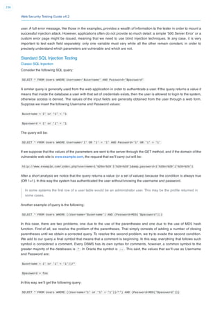 Web Security Testing Guide v4.2
236
user. A full error message, like those in the examples, provides a wealth of information to the tester in order to mount a
successful injection attack. However, applications often do not provide so much detail: a simple ‘500 Server Error’ or a
custom error page might be issued, meaning that we need to use blind injection techniques. In any case, it is very
important to test each ﬁeld separately: only one variable must vary while all the other remain constant, in order to
precisely understand which parameters are vulnerable and which are not.
Standard SQL Injection Testing
Classic SQL Injection
Consider the following SQL query:
SELECT * FROM Users WHERE Username='$username' AND Password='$password'
A similar query is generally used from the web application in order to authenticate a user. If the query returns a value it
means that inside the database a user with that set of credentials exists, then the user is allowed to login to the system,
otherwise access is denied. The values of the input ﬁelds are generally obtained from the user through a web form.
Suppose we insert the following Username and Password values:
$username = 1' or '1' = '1
$password = 1' or '1' = '1
The query will be:
SELECT * FROM Users WHERE Username='1' OR '1' = '1' AND Password='1' OR '1' = '1'
If we suppose that the values of the parameters are sent to the server through the GET method, and if the domain of the
vulnerable web site is www.example.com, the request that we’ll carry out will be:
http://www.example.com/index.php?username=1'%20or%20'1'%20=%20'1&amp;password=1'%20or%20'1'%20=%20'1
After a short analysis we notice that the query returns a value (or a set of values) because the condition is always true
(OR 1=1). In this way the system has authenticated the user without knowing the username and password.
In some systems the ﬁrst row of a user table would be an administrator user. This may be the proﬁle returned in
some cases.
Another example of query is the following:
SELECT * FROM Users WHERE ((Username='$username') AND (Password=MD5('$password')))
In this case, there are two problems, one due to the use of the parentheses and one due to the use of MD5 hash
function. First of all, we resolve the problem of the parentheses. That simply consists of adding a number of closing
parentheses until we obtain a corrected query. To resolve the second problem, we try to evade the second condition.
We add to our query a ﬁnal symbol that means that a comment is beginning. In this way, everything that follows such
symbol is considered a comment. Every DBMS has its own syntax for comments, however, a common symbol to the
greater majority of the databases is * . In Oracle the symbol is -- . This said, the values that we’ll use as Username
and Password are:
$username = 1' or '1' = '1'))/*
$password = foo
In this way, we’ll get the following query:
SELECT * FROM Users WHERE ((Username='1' or '1' = '1'))/*') AND (Password=MD5('$password')))
 