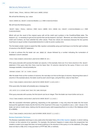 Web Security Testing Guide v4.2
239
SELECT Name, Phone, Address FROM Users WHERE Id=$id
We will set the following $id value:
$id=1 UNION ALL SELECT creditCardNumber,1,1 FROM CreditCardTable
We will have the following query:
SELECT Name, Phone, Address FROM Users WHERE Id=1 UNION ALL SELECT creditCardNumber,1,1 FROM
CreditCardTable
Which will join the result of the original query with all the credit card numbers in the CreditCardTable table. The
keyword ALL is necessary to get around queries that use the keyword DISTINCT . Moreover, we notice that beyond the
credit card numbers, we have selected two other values. These two values are necessary because the two queries
must have an equal number of parameters/columns in order to avoid a syntax error.
The ﬁrst detail a tester needs to exploit the SQL injection vulnerability using such technique is to ﬁnd the right numbers
of columns in the SELECT statement.
In order to achieve this the tester can use ORDER BY clause followed by a number indicating the numeration of
database’s column selected:
http://www.example.com/product.php?id=10 ORDER BY 10--
If the query executes with success the tester can assume, in this example, there are 10 or more columns in the SELECT
statement. If the query fails then there must be fewer than 10 columns returned by the query. If there is an error
message available, it would probably be:
Unknown column '10' in 'order clause'
After the tester ﬁnds out the numbers of columns, the next step is to ﬁnd out the type of columns. Assuming there were 3
columns in the example above, the tester could try each column type, using the NULL value to help them:
http://www.example.com/product.php?id=10 UNION SELECT 1,null,null--
If the query fails, the tester will probably see a message like:
All cells in a column must have the same datatype
If the query executes with success, the ﬁrst column can be an integer. Then the tester can move further and so on:
http://www.example.com/product.php?id=10 UNION SELECT 1,1,null--
After the successful information gathering, depending on the application, it may only show the tester the ﬁrst result,
because the application treats only the ﬁrst line of the result set. In this case, it is possible to use a LIMIT clause or the
tester can set an invalid value, making only the second query valid (supposing there is no entry in the database which
ID is 99999):
http://www.example.com/product.php?id=99999 UNION SELECT 1,1,null--
Boolean Exploitation Technique
The Boolean exploitation technique is very useful when the tester ﬁnds a Blind SQL Injection situation, in which nothing
is known on the outcome of an operation. For example, this behavior happens in cases where the programmer has
created a custom error page that does not reveal anything on the structure of the query or on the database. (The page
does not return a SQL error, it may just return a HTTP 500, 404, or redirect).
 