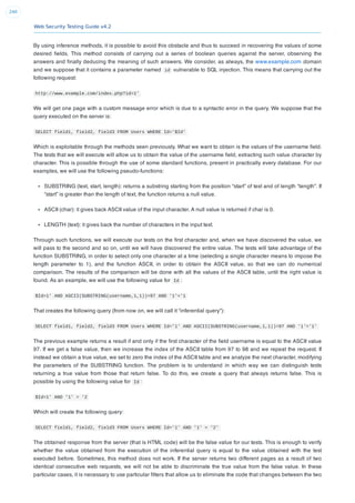 Web Security Testing Guide v4.2
240
By using inference methods, it is possible to avoid this obstacle and thus to succeed in recovering the values of some
desired ﬁelds. This method consists of carrying out a series of boolean queries against the server, observing the
answers and ﬁnally deducing the meaning of such answers. We consider, as always, the www.example.com domain
and we suppose that it contains a parameter named id vulnerable to SQL injection. This means that carrying out the
following request:
http://www.example.com/index.php?id=1'
We will get one page with a custom message error which is due to a syntactic error in the query. We suppose that the
query executed on the server is:
SELECT field1, field2, field3 FROM Users WHERE Id='$Id'
Which is exploitable through the methods seen previously. What we want to obtain is the values of the username ﬁeld.
The tests that we will execute will allow us to obtain the value of the username ﬁeld, extracting such value character by
character. This is possible through the use of some standard functions, present in practically every database. For our
examples, we will use the following pseudo-functions:
SUBSTRING (text, start, length): returns a substring starting from the position “start” of text and of length “length”. If
“start” is greater than the length of text, the function returns a null value.
ASCII (char): it gives back ASCII value of the input character. A null value is returned if char is 0.
LENGTH (text): it gives back the number of characters in the input text.
Through such functions, we will execute our tests on the ﬁrst character and, when we have discovered the value, we
will pass to the second and so on, until we will have discovered the entire value. The tests will take advantage of the
function SUBSTRING, in order to select only one character at a time (selecting a single character means to impose the
length parameter to 1), and the function ASCII, in order to obtain the ASCII value, so that we can do numerical
comparison. The results of the comparison will be done with all the values of the ASCII table, until the right value is
found. As an example, we will use the following value for Id :
$Id=1' AND ASCII(SUBSTRING(username,1,1))=97 AND '1'='1
That creates the following query (from now on, we will call it “inferential query”):
SELECT field1, field2, field3 FROM Users WHERE Id='1' AND ASCII(SUBSTRING(username,1,1))=97 AND '1'='1'
The previous example returns a result if and only if the ﬁrst character of the ﬁeld username is equal to the ASCII value
97. If we get a false value, then we increase the index of the ASCII table from 97 to 98 and we repeat the request. If
instead we obtain a true value, we set to zero the index of the ASCII table and we analyze the next character, modifying
the parameters of the SUBSTRING function. The problem is to understand in which way we can distinguish tests
returning a true value from those that return false. To do this, we create a query that always returns false. This is
possible by using the following value for Id :
$Id=1' AND '1' = '2
Which will create the following query:
SELECT field1, field2, field3 FROM Users WHERE Id='1' AND '1' = '2'
The obtained response from the server (that is HTML code) will be the false value for our tests. This is enough to verify
whether the value obtained from the execution of the inferential query is equal to the value obtained with the test
executed before. Sometimes, this method does not work. If the server returns two different pages as a result of two
identical consecutive web requests, we will not be able to discriminate the true value from the false value. In these
particular cases, it is necessary to use particular ﬁlters that allow us to eliminate the code that changes between the two
 