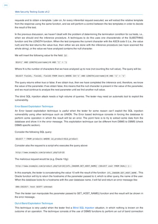 Web Security Testing Guide v4.2
241
requests and to obtain a template. Later on, for every inferential request executed, we will extract the relative template
from the response using the same function, and we will perform a control between the two templates in order to decide
the result of the test.
In the previous discussion, we haven’t dealt with the problem of determining the termination condition for out tests, i.e.,
when we should end the inference procedure. A techniques to do this uses one characteristic of the SUBSTRING
function and the LENGTH function. When the test compares the current character with the ASCII code 0 (i.e., the value
null) and the test returns the value true, then either we are done with the inference procedure (we have scanned the
whole string), or the value we have analyzed contains the null character.
We will insert the following value for the ﬁeld Id :
$Id=1' AND LENGTH(username)=N AND '1' = '1
Where N is the number of characters that we have analyzed up to now (not counting the null value). The query will be:
SELECT field1, field2, field3 FROM Users WHERE Id='1' AND LENGTH(username)=N AND '1' = '1'
The query returns either true or false. If we obtain true, then we have completed the inference and, therefore, we know
the value of the parameter. If we obtain false, this means that the null character is present in the value of the parameter,
and we must continue to analyze the next parameter until we ﬁnd another null value.
The blind SQL injection attack needs a high volume of queries. The tester may need an automatic tool to exploit the
vulnerability.
Error Based Exploitation Technique
An Error based exploitation technique is useful when the tester for some reason can’t exploit the SQL injection
vulnerability using other technique such as UNION. The Error based technique consists in forcing the database to
perform some operation in which the result will be an error. The point here is to try to extract some data from the
database and show it in the error message. This exploitation technique can be different from DBMS to DBMS (check
DBMS speciﬁc section).
Consider the following SQL query:
SELECT * FROM products WHERE id_product=$id_product
Consider also the request to a script who executes the query above:
http://www.example.com/product.php?id=10
The malicious request would be (e.g. Oracle 10g):
http://www.example.com/product.php?id=10||UTL_INADDR.GET_HOST_NAME( (SELECT user FROM DUAL) )--
In this example, the tester is concatenating the value 10 with the result of the function UTL_INADDR.GET_HOST_NAME . This
Oracle function will try to return the hostname of the parameter passed to it, which is other query, the name of the user.
When the database looks for a hostname with the user database name, it will fail and return an error message like:
ORA-292257: host SCOTT unknown
Then the tester can manipulate the parameter passed to GET_HOST_NAME() function and the result will be shown in
the error message.
Out of Band Exploitation Technique
This technique is very useful when the tester ﬁnd a Blind SQL Injection situation, in which nothing is known on the
outcome of an operation. The technique consists of the use of DBMS functions to perform an out of band connection
 