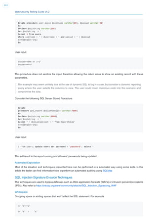 Web Security Testing Guide v4.2
243
Create procedure user_login @username varchar(20), @passwd varchar(20)
As
Declare @sqlstring varchar(250)
Set @sqlstring = ‘
Select 1 from users
Where username = ‘ + @username + ‘ and passwd = ‘ + @passwd
exec(@sqlstring)
Go
User input:
anyusername or 1=1'
anypassword
This procedure does not sanitize the input, therefore allowing the return value to show an existing record with these
parameters.
This example may seem unlikely due to the use of dynamic SQL to log in a user, but consider a dynamic reporting
query where the user selects the columns to view. The user could insert malicious code into this scenario and
compromise the data.
Consider the following SQL Server Stored Procedure:
Create
procedure get_report @columnamelist varchar(7900)
As
Declare @sqlstring varchar(8000)
Set @sqlstring = ‘
Select ‘ + @columnamelist + ‘ from ReportTable‘
exec(@sqlstring)
Go
User input:
1 from users; update users set password = 'password'; select *
This will result in the report running and all users’ passwords being updated.
Automated Exploitation
Most of the situation and techniques presented here can be performed in a automated way using some tools. In this
article the tester can ﬁnd information how to perform an automated auditing using SQLMap
SQL Injection Signature Evasion Techniques
The techniques are used to bypass defenses such as Web application ﬁrewalls (WAFs) or intrusion prevention systems
(IPSs). Also refer to https://owasp.org/www-community/attacks/SQL_Injection_Bypassing_WAF
Whitespace
Dropping space or adding spaces that won’t affect the SQL statement. For example
or 'a'='a'
or 'a' = 'a'
 