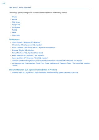 Web Security Testing Guide v4.2
246
Technology speciﬁc Testing Guide pages have been created for the following DBMSs:
Oracle
MySQL
SQL Server
PostgreSQL
MS Access
NoSQL
ORM
Client-side
Whitepapers
Victor Chapela: “Advanced SQL Injection”
Chris Anley: “More Advanced SQL Injection”
David Litchﬁeld: “Data-mining with SQL Injection and Inference”
Imperva: “Blinded SQL Injection”
Ferruh Mavituna: “SQL Injection Cheat Sheet”
Kevin Spett from SPI Dynamics: “SQL Injection”
Kevin Spett from SPI Dynamics: “Blind SQL Injection”
“ZeQ3uL” (Prathan Phongthiproek) and “Suphot Boonchamnan”: “Beyond SQLi: Obfuscate and Bypass”
Adi Kaploun and Eliran Goshen, Check Point Threat Intelligence & Research Team: “The Latest SQL Injection
Trends”
Documentation on SQL Injection Vulnerabilities in Products
Anatomy of the SQL injection in Drupal’s database comment ﬁltering system SA-CORE-2015-003
 