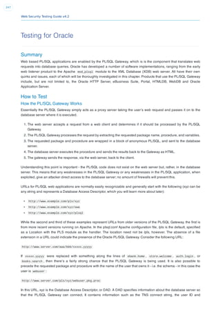 Web Security Testing Guide v4.2
247
Testing for Oracle
Summary
Web based PL/SQL applications are enabled by the PL/SQL Gateway, which is is the component that translates web
requests into database queries. Oracle has developed a number of software implementations, ranging from the early
web listener product to the Apache mod_plsql module to the XML Database (XDB) web server. All have their own
quirks and issues, each of which will be thoroughly investigated in this chapter. Products that use the PL/SQL Gateway
include, but are not limited to, the Oracle HTTP Server, eBusiness Suite, Portal, HTMLDB, WebDB and Oracle
Application Server.
How to Test
How the PL/SQL Gateway Works
Essentially the PL/SQL Gateway simply acts as a proxy server taking the user’s web request and passes it on to the
database server where it is executed.
1. The web server accepts a request from a web client and determines if it should be processed by the PL/SQL
Gateway.
2. The PL/SQL Gateway processes the request by extracting the requested package name, procedure, and variables.
3. The requested package and procedure are wrapped in a block of anonymous PL/SQL, and sent to the database
server.
4. The database server executes the procedure and sends the results back to the Gateway as HTML.
5. The gateway sends the response, via the web server, back to the client.
Understanding this point is important - the PL/SQL code does not exist on the web server but, rather, in the database
server. This means that any weaknesses in the PL/SQL Gateway or any weaknesses in the PL/SQL application, when
exploited, give an attacker direct access to the database server; no amount of ﬁrewalls will prevent this.
URLs for PL/SQL web applications are normally easily recognizable and generally start with the following (xyz can be
any string and represents a Database Access Descriptor, which you will learn more about later):
http://www.example.com/pls/xyz
http://www.example.com/xyz/owa
http://www.example.com/xyz/plsql
While the second and third of these examples represent URLs from older versions of the PL/SQL Gateway, the ﬁrst is
from more recent versions running on Apache. In the plsql.conf Apache conﬁguration ﬁle, /pls is the default, speciﬁed
as a Location with the PLS module as the handler. The location need not be /pls, however. The absence of a ﬁle
extension in a URL could indicate the presence of the Oracle PL/SQL Gateway. Consider the following URL:
http://www.server.com/aaa/bbb/xxxxx.yyyyy
If xxxxx.yyyyy were replaced with something along the lines of ebank.home , store.welcome , auth.login , or
books.search , then there’s a fairly strong chance that the PL/SQL Gateway is being used. It is also possible to
precede the requested package and procedure with the name of the user that owns it - i.e. the schema - in this case the
user is webuser :
http://www.server.com/pls/xyz/webuser.pkg.proc
In this URL, xyz is the Database Access Descriptor, or DAD. A DAD speciﬁes information about the database server so
that the PL/SQL Gateway can connect. It contains information such as the TNS connect string, the user ID and
 