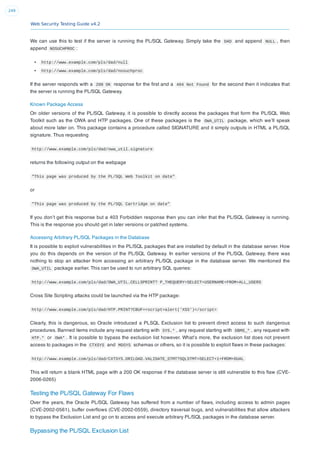 Web Security Testing Guide v4.2
249
We can use this to test if the server is running the PL/SQL Gateway. Simply take the DAD and append NULL , then
append NOSUCHPROC :
http://www.example.com/pls/dad/null
http://www.example.com/pls/dad/nosuchproc
If the server responds with a 200 OK response for the ﬁrst and a 404 Not Found for the second then it indicates that
the server is running the PL/SQL Gateway.
Known Package Access
On older versions of the PL/SQL Gateway, it is possible to directly access the packages that form the PL/SQL Web
Toolkit such as the OWA and HTP packages. One of these packages is the OWA_UTIL package, which we’ll speak
about more later on. This package contains a procedure called SIGNATURE and it simply outputs in HTML a PL/SQL
signature. Thus requesting
http://www.example.com/pls/dad/owa_util.signature
returns the following output on the webpage
"This page was produced by the PL/SQL Web Toolkit on date"
or
"This page was produced by the PL/SQL Cartridge on date"
If you don’t get this response but a 403 Forbidden response then you can infer that the PL/SQL Gateway is running.
This is the response you should get in later versions or patched systems.
Accessing Arbitrary PL/SQL Packages in the Database
It is possible to exploit vulnerabilities in the PL/SQL packages that are installed by default in the database server. How
you do this depends on the version of the PL/SQL Gateway. In earlier versions of the PL/SQL Gateway, there was
nothing to stop an attacker from accessing an arbitrary PL/SQL package in the database server. We mentioned the
OWA_UTIL package earlier. This can be used to run arbitrary SQL queries:
http://www.example.com/pls/dad/OWA_UTIL.CELLSPRINT? P_THEQUERY=SELECT+USERNAME+FROM+ALL_USERS
Cross Site Scripting attacks could be launched via the HTP package:
http://www.example.com/pls/dad/HTP.PRINT?CBUF=<script>alert('XSS')</script>
Clearly, this is dangerous, so Oracle introduced a PLSQL Exclusion list to prevent direct access to such dangerous
procedures. Banned items include any request starting with SYS.* , any request starting with DBMS_* , any request with
HTP.* or OWA* . It is possible to bypass the exclusion list however. What’s more, the exclusion list does not prevent
access to packages in the CTXSYS and MDSYS schemas or others, so it is possible to exploit ﬂaws in these packages:
http://www.example.com/pls/dad/CXTSYS.DRILOAD.VALIDATE_STMT?SQLSTMT=SELECT+1+FROM+DUAL
This will return a blank HTML page with a 200 OK response if the database server is still vulnerable to this ﬂaw (CVE-
2006-0265)
Testing the PL/SQL Gateway For Flaws
Over the years, the Oracle PL/SQL Gateway has suffered from a number of ﬂaws, including access to admin pages
(CVE-2002-0561), buffer overﬂows (CVE-2002-0559), directory traversal bugs, and vulnerabilities that allow attackers
to bypass the Exclusion List and go on to access and execute arbitrary PL/SQL packages in the database server.
Bypassing the PL/SQL Exclusion List
 
