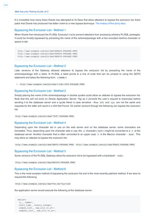 Web Security Testing Guide v4.2
250
It is incredible how many times Oracle has attempted to ﬁx ﬂaws that allow attackers to bypass the exclusion list. Each
patch that Oracle has produced has fallen victim to a new bypass technique. The history of this sorry story
Bypassing the Exclusion List - Method 1
When Oracle ﬁrst introduced the PL/SQL Exclusion List to prevent attackers from accessing arbitrary PL/SQL packages,
it could be trivially bypassed by preceding the name of the schema/package with a hex encoded newline character or
space or tab:
http://www.example.com/pls/dad/%0ASYS.PACKAGE.PROC
http://www.example.com/pls/dad/%20SYS.PACKAGE.PROC
http://www.example.com/pls/dad/%09SYS.PACKAGE.PROC
Bypassing the Exclusion List - Method 2
Later versions of the Gateway allowed attackers to bypass the exclusion list by preceding the name of the
schema/package with a label. In PL/SQL a label points to a line of code that can be jumped to using the GOTO
statement and takes the following form: <<NAME>>
http://www.example.com/pls/dad/<<LBL>>SYS.PACKAGE.PROC
Bypassing the Exclusion List - Method 3
Simply placing the name of the schema/package in double quotes could allow an attacker to bypass the exclusion list.
Note that this will not work on Oracle Application Server 10g as it converts the user’s request to lowercase before
sending it to the database server and a quote literal is case sensitive - thus SYS and sys are not the same and
requests for the latter will result in a 404 Not Found. On earlier versions though the following can bypass the exclusion
list:
http://www.example.com/pls/dad/"SYS".PACKAGE.PROC
Bypassing the Exclusion List - Method 4
Depending upon the character set in use on the web server and on the database server, some characters are
translated. Thus, depending upon the character sets in use, the ÿ character ( 0xFF ) might be converted to a Y at the
database server. Another character that is often converted to an upper case Y is the Macron character - 0xAF . This
may allow an attacker to bypass the exclusion list:
http://www.example.com/pls/dad/S%FFS.PACKAGE.PROC http://www.example.com/pls/dad/S%AFS.PACKAGE.PROC
Bypassing the Exclusion List - Method 5
Some versions of the PL/SQL Gateway allow the exclusion list to be bypassed with a backslash - 0x5C :
http://www.example.com/pls/dad/%5CSYS.PACKAGE.PROC
Bypassing the Exclusion List - Method 6
This is the most complex method of bypassing the exclusion list and is the most recently patched method. If we were to
request the following
http://www.example.com/pls/dad/foo.bar?xyz=123
the application server would execute the following at the database server:
declare
rc__ number;
start_time__ binary_integer;
simple_list__ owa_util.vc_arr;
complex_list__ owa_util.vc_arr;
 