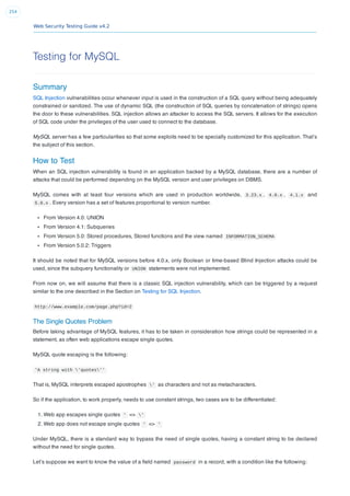 Web Security Testing Guide v4.2
254
Testing for MySQL
Summary
SQL Injection vulnerabilities occur whenever input is used in the construction of a SQL query without being adequately
constrained or sanitized. The use of dynamic SQL (the construction of SQL queries by concatenation of strings) opens
the door to these vulnerabilities. SQL injection allows an attacker to access the SQL servers. It allows for the execution
of SQL code under the privileges of the user used to connect to the database.
MySQL server has a few particularities so that some exploits need to be specially customized for this application. That’s
the subject of this section.
How to Test
When an SQL injection vulnerability is found in an application backed by a MySQL database, there are a number of
attacks that could be performed depending on the MySQL version and user privileges on DBMS.
MySQL comes with at least four versions which are used in production worldwide, 3.23.x , 4.0.x , 4.1.x and
5.0.x . Every version has a set of features proportional to version number.
From Version 4.0: UNION
From Version 4.1: Subqueries
From Version 5.0: Stored procedures, Stored functions and the view named INFORMATION_SCHEMA
From Version 5.0.2: Triggers
It should be noted that for MySQL versions before 4.0.x, only Boolean or time-based Blind Injection attacks could be
used, since the subquery functionality or UNION statements were not implemented.
From now on, we will assume that there is a classic SQL injection vulnerability, which can be triggered by a request
similar to the one described in the Section on Testing for SQL Injection.
http://www.example.com/page.php?id=2
The Single Quotes Problem
Before taking advantage of MySQL features, it has to be taken in consideration how strings could be represented in a
statement, as often web applications escape single quotes.
MySQL quote escaping is the following:
'A string with 'quotes''
That is, MySQL interprets escaped apostrophes ' as characters and not as metacharacters.
So if the application, to work properly, needs to use constant strings, two cases are to be differentiated:
1. Web app escapes single quotes ' => '
2. Web app does not escape single quotes ' => '
Under MySQL, there is a standard way to bypass the need of single quotes, having a constant string to be declared
without the need for single quotes.
Let’s suppose we want to know the value of a ﬁeld named password in a record, with a condition like the following:
 