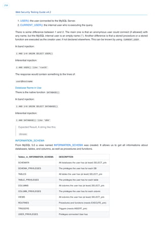 Web Security Testing Guide v4.2
256
1. USER(): the user connected to the MySQL Server.
2. CURRENT_USER(): the internal user who is executing the query.
There is some difference between 1 and 2. The main one is that an anonymous user could connect (if allowed) with
any name, but the MySQL internal user is an empty name (‘’). Another difference is that a stored procedure or a stored
function are executed as the creator user, if not declared elsewhere. This can be known by using CURRENT_USER .
In band injection:
1 AND 1=0 UNION SELECT USER()
Inferential injection:
1 AND USER() like 'root%'
The response would contain something to the lines of:
user@hostname
Database Name in Use
There is the native function DATABASE()
In band injection:
1 AND 1=0 UNION SELECT DATABASE()
Inferential injection:
1 AND DATABASE() like 'db%'
Expected Result, A string like this:
dbname
INFORMATION_SCHEMA
From MySQL 5.0 a view named INFORMATION_SCHEMA was created. It allows us to get all informations about
databases, tables, and columns, as well as procedures and functions.
Tables_in_INFORMATION_SCHEMA DESCRIPTION
SCHEMATA All databases the user has (at least) SELECT_priv
SCHEMA_PRIVILEGES The privileges the user has for each DB
TABLES All tables the user has (at least) SELECT_priv
TABLE_PRIVILEGES The privileges the user has for each table
COLUMNS All columns the user has (at least) SELECT_priv
COLUMN_PRIVILEGES The privileges the user has for each column
VIEWS All columns the user has (at least) SELECT_priv
ROUTINES Procedures and functions (needs EXECUTE_priv)
TRIGGERS Triggers (needs INSERT_priv)
USER_PRIVILEGES Privileges connected User has
 