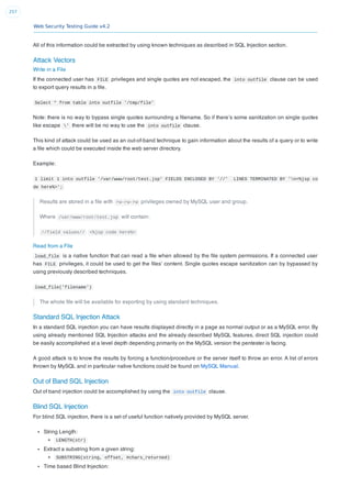 Web Security Testing Guide v4.2
257
All of this information could be extracted by using known techniques as described in SQL Injection section.
Attack Vectors
Write in a File
If the connected user has FILE privileges and single quotes are not escaped, the into outfile clause can be used
to export query results in a ﬁle.
Select * from table into outfile '/tmp/file'
Note: there is no way to bypass single quotes surrounding a ﬁlename. So if there’s some sanitization on single quotes
like escape ' there will be no way to use the into outfile clause.
This kind of attack could be used as an out-of-band technique to gain information about the results of a query or to write
a ﬁle which could be executed inside the web server directory.
Example:
1 limit 1 into outfile '/var/www/root/test.jsp' FIELDS ENCLOSED BY '//' LINES TERMINATED BY 'n<%jsp co
de here%>';
Results are stored in a ﬁle with rw-rw-rw privileges owned by MySQL user and group.
Where /var/www/root/test.jsp will contain:
//field values// <%jsp code here%>
Read from a File
load_file is a native function that can read a ﬁle when allowed by the ﬁle system permissions. If a connected user
has FILE privileges, it could be used to get the ﬁles’ content. Single quotes escape sanitization can by bypassed by
using previously described techniques.
load_file('filename')
The whole ﬁle will be available for exporting by using standard techniques.
Standard SQL Injection Attack
In a standard SQL injection you can have results displayed directly in a page as normal output or as a MySQL error. By
using already mentioned SQL Injection attacks and the already described MySQL features, direct SQL injection could
be easily accomplished at a level depth depending primarily on the MySQL version the pentester is facing.
A good attack is to know the results by forcing a function/procedure or the server itself to throw an error. A list of errors
thrown by MySQL and in particular native functions could be found on MySQL Manual.
Out of Band SQL Injection
Out of band injection could be accomplished by using the into outfile clause.
Blind SQL Injection
For blind SQL injection, there is a set of useful function natively provided by MySQL server.
String Length:
LENGTH(str)
Extract a substring from a given string:
SUBSTRING(string, offset, #chars_returned)
Time based Blind Injection:
 