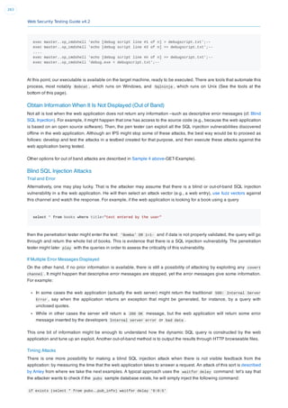 Web Security Testing Guide v4.2
263
exec master..xp_cmdshell 'echo [debug script line #1 of n] > debugscript.txt';--
exec master..xp_cmdshell 'echo [debug script line #2 of n] >> debugscript.txt';--
....
exec master..xp_cmdshell 'echo [debug script line #n of n] >> debugscript.txt';--
exec master..xp_cmdshell 'debug.exe < debugscript.txt';--
At this point, our executable is available on the target machine, ready to be executed. There are tools that automate this
process, most notably Bobcat , which runs on Windows, and Sqlninja , which runs on Unix (See the tools at the
bottom of this page).
Obtain Information When It Is Not Displayed (Out of Band)
Not all is lost when the web application does not return any information –such as descriptive error messages (cf. Blind
SQL Injection). For example, it might happen that one has access to the source code (e.g., because the web application
is based on an open source software). Then, the pen tester can exploit all the SQL injection vulnerabilities discovered
ofﬂine in the web application. Although an IPS might stop some of these attacks, the best way would be to proceed as
follows: develop and test the attacks in a testbed created for that purpose, and then execute these attacks against the
web application being tested.
Other options for out of band attacks are described in Sample 4 above-GET-Example).
Blind SQL Injection Attacks
Trial and Error
Alternatively, one may play lucky. That is the attacker may assume that there is a blind or out-of-band SQL injection
vulnerability in a the web application. He will then select an attack vector (e.g., a web entry), use fuzz vectors against
this channel and watch the response. For example, if the web application is looking for a book using a query
select * from books where title="text entered by the user"
then the penetration tester might enter the text: 'Bomba' OR 1=1- and if data is not properly validated, the query will go
through and return the whole list of books. This is evidence that there is a SQL injection vulnerability. The penetration
tester might later play with the queries in order to assess the criticality of this vulnerability.
If Multiple Error Messages Displayed
On the other hand, if no prior information is available, there is still a possibility of attacking by exploiting any covert
channel . It might happen that descriptive error messages are stopped, yet the error messages give some information.
For example:
In some cases the web application (actually the web server) might return the traditional 500: Internal Server
Error , say when the application returns an exception that might be generated, for instance, by a query with
unclosed quotes.
While in other cases the server will return a 200 OK message, but the web application will return some error
message inserted by the developers Internal server error or bad data .
This one bit of information might be enough to understand how the dynamic SQL query is constructed by the web
application and tune up an exploit. Another out-of-band method is to output the results through HTTP browseable ﬁles.
Timing Attacks
There is one more possibility for making a blind SQL injection attack when there is not visible feedback from the
application: by measuring the time that the web application takes to answer a request. An attack of this sort is described
by Anley from where we take the next examples. A typical approach uses the waitfor delay command: let’s say that
the attacker wants to check if the pubs sample database exists, he will simply inject the following command:
if exists (select * from pubs..pub_info) waitfor delay '0:0:5'
 