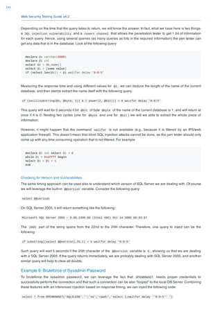 Web Security Testing Guide v4.2
264
Depending on the time that the query takes to return, we will know the answer. In fact, what we have here is two things:
a SQL injection vulnerability and a covert channel that allows the penetration tester to get 1 bit of information
for each query. Hence, using several queries (as many queries as bits in the required information) the pen tester can
get any data that is in the database. Look at the following query
declare @s varchar(8000)
declare @i int
select @s = db_name()
select @i = [some value]
if (select len(@s)) < @i waitfor delay '0:0:5'
Measuring the response time and using different values for @i , we can deduce the length of the name of the current
database, and then start to extract the name itself with the following query:
if (ascii(substring(@s, @byte, 1)) & ( power(2, @bit))) > 0 waitfor delay '0:0:5'
This query will wait for 5 seconds if bit @bit of byte @byte of the name of the current database is 1, and will return at
once if it is 0. Nesting two cycles (one for @byte and one for @bit ) we will we able to extract the whole piece of
information.
However, it might happen that the command waitfor is not available (e.g., because it is ﬁltered by an IPS/web
application ﬁrewall). This doesn’t mean that blind SQL injection attacks cannot be done, as the pen tester should only
come up with any time consuming operation that is not ﬁltered. For example
declare @i int select @i = 0
while @i < 0xaffff begin
select @i = @i + 1
end
Checking for Version and Vulnerabilities
The same timing approach can be used also to understand which version of SQL Server we are dealing with. Of course
we will leverage the built-in @@version variable. Consider the following query:
select @@version
On SQL Server 2005, it will return something like the following:
Microsoft SQL Server 2005 - 9.00.1399.06 (Intel X86) Oct 14 2005 00:33:37
The 2005 part of the string spans from the 22nd to the 25th character. Therefore, one query to inject can be the
following:
if substring((select @@version),25,1) = 5 waitfor delay '0:0:5'
Such query will wait 5 seconds if the 25th character of the @@version variable is 5 , showing us that we are dealing
with a SQL Server 2005. If the query returns immediately, we are probably dealing with SQL Server 2000, and another
similar query will help to clear all doubts.
Example 9: Bruteforce of Sysadmin Password
To bruteforce the sysadmin password, we can leverage the fact that OPENROWSET needs proper credentials to
successfully perform the connection and that such a connection can be also “looped” to the local DB Server. Combining
these features with an inferenced injection based on response timing, we can inject the following code:
select * from OPENROWSET('SQLOLEDB','';'sa';'<pwd>','select 1;waitfor delay ''0:0:5'' ')
 
