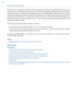 Web Security Testing Guide v4.2
265
What we do here is to attempt a connection to the local database (speciﬁed by the empty ﬁeld after SQLOLEDB ) using
sa and <pwd> as credentials. If the password is correct and the connection is successful, the query is executed,
making the DB wait for 5 seconds (and also returning a value, since OPENROWSET expects at least one column).
Fetching the candidate passwords from a wordlist and measuring the time needed for each connection, we can attempt
to guess the correct password. In “Data-mining with SQL Injection and Inference”, David Litchﬁeld pushes this
technique even further, by injecting a piece of code in order to bruteforce the sysadmin password using the CPU
resources of the DB Server itself.
Once we have the sysadmin password, we have two choices:
Inject all following queries using OPENROWSET , in order to use sysadmin privileges
Add our current user to the sysadmin group using sp_addsrvrolemember . The current username can be extracted
using inference injection against the variable system_user .
Remember that OPENROWSET is accessible to all users on SQL Server 2000 but it is restricted to administrative
accounts on SQL Server 2005.
Tools
Bernardo Damele A. G.: sqlmap, automatic SQL injection tool
References
Whitepapers
David Litchﬁeld: “Data-mining with SQL Injection and Inference”
Chris Anley, “(more) Advanced SQL Injection”
Steve Friedl’s Unixwiz.net Tech Tips: “SQL Injection Attacks by Example”
Alexander Chigrik: “Useful undocumented extended stored procedures”
Antonin Foller: “Custom xp_cmdshell, using shell object”
SQL Injection
Cesar Cerrudo: Manipulating Microsoft SQL Server Using SQL Injection, uploading ﬁles, getting into internal
network, port scanning, DOS
 