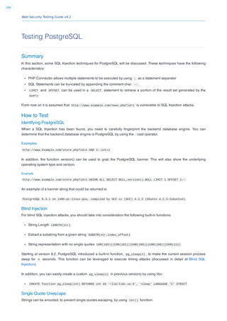 Web Security Testing Guide v4.2
266
Testing PostgreSQL
Summary
In this section, some SQL Injection techniques for PostgreSQL will be discussed. These techniques have the following
characteristics:
PHP Connector allows multiple statements to be executed by using ; as a statement separator
SQL Statements can be truncated by appending the comment char: -- .
LIMIT and OFFSET can be used in a SELECT statement to retrieve a portion of the result set generated by the
query
From now on it is assumed that http://www.example.com/news.php?id=1 is vulnerable to SQL Injection attacks.
How to Test
Identifying PostgreSQL
When a SQL Injection has been found, you need to carefully ﬁngerprint the backend database engine. You can
determine that the backend database engine is PostgreSQL by using the :: cast operator.
Examples
http://www.example.com/store.php?id=1 AND 1::int=1
In addition, the function version() can be used to grab the PostgreSQL banner. This will also show the underlying
operating system type and version.
Example
http://www.example.com/store.php?id=1 UNION ALL SELECT NULL,version(),NULL LIMIT 1 OFFSET 1--
An example of a banner string that could be returned is:
PostgreSQL 8.3.1 on i486-pc-linux-gnu, compiled by GCC cc (GCC) 4.2.3 (Ubuntu 4.2.3-2ubuntu4)
Blind Injection
For blind SQL injection attacks, you should take into consideration the following built-in functions:
String Length LENGTH(str)
Extract a substring from a given string SUBSTR(str,index,offset)
String representation with no single quotes CHR(104)||CHR(101)||CHR(108)||CHR(108)||CHR(111)
Starting at version 8.2, PostgreSQL introduced a built-in function, pg_sleep(n) , to make the current session process
sleep for n seconds. This function can be leveraged to execute timing attacks (discussed in detail at Blind SQL
Injection).
In addition, you can easily create a custom pg_sleep(n) in previous versions by using libc:
CREATE function pg_sleep(int) RETURNS int AS '/lib/libc.so.6', 'sleep' LANGUAGE 'C' STRICT
Single Quote Unescape
Strings can be encoded, to prevent single quotes escaping, by using chr() function.
 