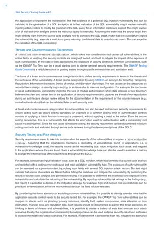 Web Security Testing Guide v4.2
25
the application to ﬁngerprint the vulnerability. The ﬁrst evidence of a potential SQL injection vulnerability that can be
validated is the generation of a SQL exception. A further validation of the SQL vulnerability might involve manually
injecting attack vectors to modify the grammar of the SQL query for an information disclosure exploit. This might involve
a lot of trial-and-error analysis before the malicious query is executed. Assuming the tester has the source code, they
might directly learn from the source code analysis how to construct the SQL attack vector that will successfully exploit
the vulnerability (e.g., execute a malicious query returning conﬁdential data to unauthorized user). This can expedite
the validation of the SQL vulnerability.
Threats and Countermeasures Taxonomies
A threat and countermeasure classification , which takes into consideration root causes of vulnerabilities, is the
critical factor in verifying that security controls are designed, coded, and built to mitigate the impact of the exposure of
such vulnerabilities. In the case of web applications, the exposure of security controls to common vulnerabilities, such
as the OWASP Top Ten, can be a good starting point to derive general security requirements. The OWASP Testing
Guide Checklist is a helpful resource for guiding testers through speciﬁc vulnerabilities and validation tests.
The focus of a threat and countermeasure categorization is to deﬁne security requirements in terms of the threats and
the root cause of the vulnerability. A threat can be categorized by using STRIDE, an acronym for Spooﬁng, Tampering,
Repudiation, Information disclosure, Denial of service, and Elevation of privilege. The root cause can be categorized as
security ﬂaw in design, a security bug in coding, or an issue due to insecure conﬁguration. For example, the root cause
of weak authentication vulnerability might be the lack of mutual authentication when data crosses a trust boundary
between the client and server tiers of the application. A security requirement that captures the threat of non-repudiation
during an architecture design review allows for the documentation of the requirement for the countermeasure (e.g.,
mutual authentication) that can be validated later on with security tests.
A threat and countermeasure categorization for vulnerabilities can also be used to document security requirements for
secure coding such as secure coding standards. An example of a common coding error in authentication controls
consists of applying a hash function to encrypt a password, without applying a seed to the value. From the secure
coding perspective, this is a vulnerability that affects the encryption used for authentication with a vulnerability root
cause in a coding error. Since the root cause is insecure coding, the security requirement can be documented in secure
coding standards and validated through secure code reviews during the development phase of the SDLC.
Security Testing and Risk Analysis
Security requirements need to take into consideration the severity of the vulnerabilities to support a risk mitigation
strategy . Assuming that the organization maintains a repository of vulnerabilities found in applications (i.e, a
vulnerability knowledge base), the security issues can be reported by type, issue, mitigation, root cause, and mapped
to the applications where they are found. Such a vulnerability knowledge base can also be used to establish a metrics
to analyze the effectiveness of the security tests throughout the SDLC.
For example, consider an input validation issue, such as a SQL injection, which was identiﬁed via source code analysis
and reported with a coding error root cause and input validation vulnerability type. The exposure of such vulnerability
can be assessed via a penetration test, by probing input ﬁelds with several SQL injection attack vectors. This test might
validate that special characters are ﬁltered before hitting the database and mitigate the vulnerability. By combining the
results of source code analysis and penetration testing, it is possible to determine the likelihood and exposure of the
vulnerability and calculate the risk rating of the vulnerability. By reporting vulnerability risk ratings in the ﬁndings (e.g.,
test report) it is possible to decide on the mitigation strategy. For example, high and medium risk vulnerabilities can be
prioritized for remediation, while low risk vulnerabilities can be ﬁxed in future releases.
By considering the threat scenarios of exploiting common vulnerabilities, it is possible to identify potential risks that the
application security control needs to be security tested for. For example, the OWASP Top Ten vulnerabilities can be
mapped to attacks such as phishing, privacy violations, identify theft, system compromise, data alteration or data
destruction, ﬁnancial loss, and reputation loss. Such issues should be documented as part of the threat scenarios. By
thinking in terms of threats and vulnerabilities, it is possible to devise a battery of tests that simulate such attack
scenarios. Ideally, the organization’s vulnerability knowledge base can be used to derive security-risk-driven test cases
to validate the most likely attack scenarios. For example, if identity theft is considered high risk, negative test scenarios
 