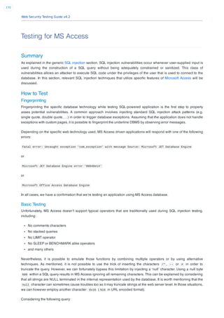 Web Security Testing Guide v4.2
270
Testing for MS Access
Summary
As explained in the generic SQL injection section, SQL injection vulnerabilities occur whenever user-supplied input is
used during the construction of a SQL query without being adequately constrained or sanitized. This class of
vulnerabilities allows an attacker to execute SQL code under the privileges of the user that is used to connect to the
database. In this section, relevant SQL injection techniques that utilize speciﬁc features of Microsoft Access will be
discussed.
How to Test
Fingerprinting
Fingerprinting the speciﬁc database technology while testing SQL-powered application is the ﬁrst step to properly
asses potential vulnerabilities. A common approach involves injecting standard SQL injection attack patterns (e.g.
single quote, double quote, …) in order to trigger database exceptions. Assuming that the application does not handle
exceptions with custom pages, it is possible to ﬁngerprint the underline DBMS by observing error messages.
Depending on the speciﬁc web technology used, MS Access driven applications will respond with one of the following
errors:
Fatal error: Uncaught exception 'com_exception' with message Source: Microsoft JET Database Engine
or
Microsoft JET Database Engine error '80040e14'
or
Microsoft Office Access Database Engine
In all cases, we have a conﬁrmation that we’re testing an application using MS Access database.
Basic Testing
Unfortunately, MS Access doesn’t support typical operators that are traditionally used during SQL injection testing,
including:
No comments characters
No stacked queries
No LIMIT operator
No SLEEP or BENCHMARK alike operators
and many others
Nevertheless, it is possible to emulate those functions by combining multiple operators or by using alternative
techniques. As mentioned, it is not possible to use the trick of inserting the characters /* , -- or # in order to
truncate the query. However, we can fortunately bypass this limitation by injecting a ‘null’ character. Using a null byte
%00 within a SQL query results in MS Access ignoring all remaining characters. This can be explained by considering
that all strings are NULL terminated in the internal representation used by the database. It is worth mentioning that the
null character can sometimes cause troubles too as it may truncate strings at the web server level. In those situations,
we can however employ another character: 0x16 ( %16 in URL encoded format).
Considering the following query:
 
