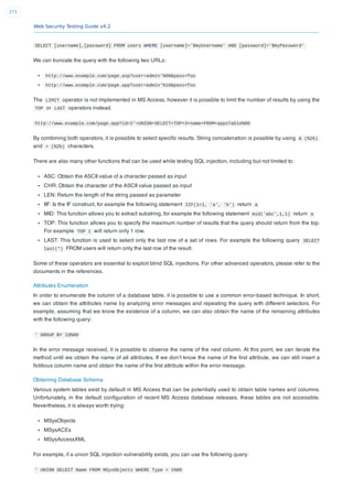 Web Security Testing Guide v4.2
271
SELECT [username],[password] FROM users WHERE [username]='$myUsername' AND [password]='$myPassword'
We can truncate the query with the following two URLs:
http://www.example.com/page.asp?user=admin'%00&pass=foo
http://www.example.com/page.app?user=admin'%16&pass=foo
The LIMIT operator is not implemented in MS Access, however it is possible to limit the number of results by using the
TOP or LAST operators instead.
http://www.example.com/page.app?id=2'+UNION+SELECT+TOP+3+name+FROM+appsTable%00
By combining both operators, it is possible to select speciﬁc results. String concatenation is possible by using & (%26)
and + (%2b) characters.
There are also many other functions that can be used while testing SQL injection, including but not limited to:
ASC: Obtain the ASCII value of a character passed as input
CHR: Obtain the character of the ASCII value passed as input
LEN: Return the length of the string passed as parameter
IIF: Is the IF construct, for example the following statement IIF(1=1, 'a', 'b') return a
MID: This function allows you to extract substring, for example the following statement mid('abc',1,1) return a
TOP: This function allows you to specify the maximum number of results that the query should return from the top.
For example TOP 1 will return only 1 row.
LAST: This function is used to select only the last row of a set of rows. For example the following query SELECT
last(*) FROM users will return only the last row of the result.
Some of these operators are essential to exploit blind SQL injections. For other advanced operators, please refer to the
documents in the references.
Attributes Enumeration
In order to enumerate the column of a database table, it is possible to use a common error-based technique. In short,
we can obtain the attributes name by analyzing error messages and repeating the query with different selectors. For
example, assuming that we know the existence of a column, we can also obtain the name of the remaining attributes
with the following query:
' GROUP BY Id%00
In the error message received, it is possible to observe the name of the next column. At this point, we can iterate the
method until we obtain the name of all attributes. If we don’t know the name of the ﬁrst attribute, we can still insert a
ﬁctitious column name and obtain the name of the ﬁrst attribute within the error message.
Obtaining Database Schema
Various system tables exist by default in MS Access that can be potentially used to obtain table names and columns.
Unfortunately, in the default conﬁguration of recent MS Access database releases, these tables are not accessible.
Nevertheless, it is always worth trying:
MSysObjects
MSysACEs
MSysAccessXML
For example, if a union SQL injection vulnerability exists, you can use the following query:
' UNION SELECT Name FROM MSysObjects WHERE Type = 1%00
 