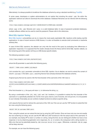 Web Security Testing Guide v4.2
272
Alternatively, it is always possible to bruteforce the database schema by using a standard wordlist (e.g. FuzzDb).
In some cases, developers or system administrators do not realize that including the actual .mdb ﬁle within the
application webroot can allow to download the entire database. Database ﬁlenames can be inferred with the following
query:
http://www.example.com/page.app?id=1'+UNION+SELECT+1+FROM+name.table%00
where name is the .mdb ﬁlename and table is a valid database table. In case of password protected databases,
multiple software utilities can be used to crack the password. Please refer to the references.
Blind SQL Injection Testing
Blind SQL Injection vulnerabilities are by no means the most easily exploitable SQL injections while testing real-life
applications. In case of recent versions of MS Access, it is also not feasible to execute shell commands or read/write
arbitrary ﬁles.
In case of blind SQL injections, the attacker can only infer the result of the query by evaluating time differences or
application responses. It is supposed that the reader already knows the theory behind blind SQL injection attacks, as
the remaining part of this section will focus on MS Access speciﬁc details.
The following example is used:
http://www.example.com/index.php?myId=[sql]
where the ID parameter is used within the following query:
SELECT * FROM orders WHERE [id]=$myId
Let’s consider the myId parameter vulnerable to blind SQL injection. As an attacker, we want to extract the content of
column username in the table users , assuming that we have already disclosed the database schema.
A typical query that can be used to infer the ﬁrst character of the username of the 10th rows is:
http://www.example.com/index.php?
id=IIF((select%20MID(LAST(username),1,1)%20from%20(select%20TOP%2010%20username%20from%20users)='a',0,'n
o')
If the ﬁrst character is a , the query will return 0 or otherwise the string no .
By using a combination of the IFF, MID, LAST and TOP functions, it is possible to extract the ﬁrst character of the
username on a speciﬁcally selected row. As the inner query returns a set of records, and not just one, it is not possible
to use it directly. Fortunately, we can combine multiple functions to extract a speciﬁc string.
Let’s assume that we want to retrieve the username of the 10th row. First, we can use the TOP function to select the ﬁrst
ten rows using the following query:
SELECT TOP 10 username FROM users
Then, using this subset, we can extract the last row by using the LAST function. Once we have only one row and exactly
the row containing our string, we can use the IFF, MID and LAST functions to infer the actual value of the username. In
our example, we employ IFF to return a number or a string. Using this trick, we can distinguish whether we have a true
response or not, by observing application error responses. As id is numeric, the comparison with a string results in a
SQL error that can be potentially leaked by 500 Internal Server Error pages . Otherwise, a standard 200 OK page
will be likely returned.
For example, we can have the following query:
 