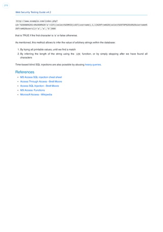 Web Security Testing Guide v4.2
273
http://www.example.com/index.php?
id='%20AND%201=0%20OR%20'a'=IIF((select%20MID(LAST(username),1,1)%20from%20(select%20TOP%2010%20username%
20from%20users))='a','a','b')%00
that is TRUE if the ﬁrst character is ‘a’ or false otherwise.
As mentioned, this method allows to infer the value of arbitrary strings within the database:
1. By trying all printable values, until we ﬁnd a match
2. By inferring the length of the string using the LEN function, or by simply stopping after we have found all
characters
Time-based blind SQL injections are also possible by abusing heavy queries.
References
MS Access SQL injection cheet sheet
Access Through Access - Brett Moore
Access SQL Injection - Brett Moore
MS Access: Functions
Microsoft Access - Wikipedia
 