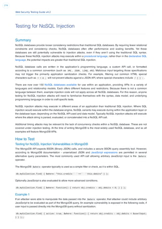 Web Security Testing Guide v4.2
274
Testing for NoSQL Injection
Summary
NoSQL databases provide looser consistency restrictions than traditional SQL databases. By requiring fewer relational
constraints and consistency checks, NoSQL databases often offer performance and scaling beneﬁts. Yet these
databases are still potentially vulnerable to injection attacks, even if they aren’t using the traditional SQL syntax.
Because these NoSQL injection attacks may execute within a procedural language, rather than in the declarative SQL
language, the potential impacts are greater than traditional SQL injection.
NoSQL database calls are written in the application’s programming language, a custom API call, or formatted
according to a common convention (such as XML , JSON , LINQ , etc). Malicious input targeting those speciﬁcations
may not trigger the primarily application sanitization checks. For example, ﬁltering out common HTML special
characters such as < > & ; will not prevent attacks against a JSON API, where special characters include / { } : .
There are now over 150 NoSQL databases available for use within an application, providing APIs in a variety of
languages and relationship models. Each offers different features and restrictions. Because there is not a common
language between them, example injection code will not apply across all NoSQL databases. For this reason, anyone
testing for NoSQL injection attacks will need to familiarize themselves with the syntax, data model, and underlying
programming language in order to craft speciﬁc tests.
NoSQL injection attacks may execute in different areas of an application than traditional SQL injection. Where SQL
injection would execute within the database engine, NoSQL variants may execute during within the application layer or
the database layer, depending on the NoSQL API used and data model. Typically NoSQL injection attacks will execute
where the attack string is parsed, evaluated, or concatenated into a NoSQL API call.
Additional timing attacks may be relevant to the lack of concurrency checks within a NoSQL database. These are not
covered under injection testing. At the time of writing MongoDB is the most widely used NoSQL database, and so all
examples will feature MongoDB APIs.
How to Test
Testing for NoSQL Injection Vulnerabilities in MongoDB
The MongoDB API expects BSON (Binary JSON) calls, and includes a secure BSON query assembly tool. However,
according to MongoDB documentation - unserialized JSON and JavaScript expressions are permitted in several
alternative query parameters. The most commonly used API call allowing arbitrary JavaScript input is the $where
operator.
The MongoDB $where operator typically is used as a simple ﬁlter or check, as it is within SQL.
db.myCollection.find( { $where: "this.credits`` ``==`` ``this.debits" } );
Optionally JavaScript is also evaluated to allow more advanced conditions.
db.myCollection.find( { $where: function() { return obj.credits - obj.debits < 0; } } );
Example 1
If an attacker were able to manipulate the data passed into the $where operator, that attacker could include arbitrary
JavaScript to be evaluated as part of the MongoDB query. An example vulnerability is exposed in the following code, if
user input is passed directly into the MongoDB query without sanitization.
db.myCollection.find( { active: true, $where: function() { return obj.credits - obj.debits < $userInput;
} } );;
 