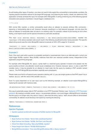Web Security Testing Guide v4.2
275
As with testing other types of injection, one does not need to fully exploit the vulnerability to demonstrate a problem. By
injecting special characters relevant to the target API language, and observing the results, a tester can determine if the
application correctly sanitized the input. For example within MongoDB, if a string containing any of the following special
characters were passed unsanitized, it would trigger a database error.
' "  ; { }
With normal SQL injection, a similar vulnerability would allow an attacker to execute arbitrary SQL commands -
exposing or manipulating data at will. However, because JavaScript is a fully featured language, not only does this
allow an attacker to manipulate data, but also to run arbitrary code. For example, instead of just causing an error when
testing, a full exploit would use the special characters to craft valid JavaScript.
This input 0;var date=new Date(); do{curDate = new Date();}while(curDate-date<10000) inserted into
$userInput in the above example code would result in the following JavaScript function being executed. This speciﬁc
attack string would case the entire MongoDB instance to execute at 100% CPU usage for 10 second.
function() { return obj.credits - obj.debits < 0;var date=new Date(); do{curDate = new
Date();}while(curDate-date<10000); }
Example 2
Even if the input used within queries is completely sanitized or parameterized, there is an alternate path in which one
might trigger NoSQL injection. Many NoSQL instances have their own reserved variable names, independent of the
application programming language.
For example within MongoDB, the $where syntax itself is a reserved query operator. It needs to be passed into the
query exactly as shown; any alteration would cause a database error. However, because $where is also a valid PHP
variable name, it may be possible for an attacker to insert code into the query by creating a PHP variable named
$where . The PHP MongoDB documentation explicitly warns developers:
Please make sure that for all special query operators (starting with $ ) you use single quotes so that PHP doesn’t try to
replace $exists with the value of the variable $exists .
Even if a query depended on no user input, such as the following example, an attacker could exploit MongoDB by
replacing the operator with malicious data.
db.myCollection.find( { $where: function() { return obj.credits - obj.debits < 0; } } );
One way to potentially assign data to PHP variables is via HTTP Parameter Pollution (see: Testing for HTTP Parameter
pollution). By creating a variable named $where via parameter pollution, one could trigger a MongoDB error indicating
that the query is no longer valid. Any value of $where other than the string $where itself, should sufﬁce to demonstrate
vulnerability. An attacker would develop a full exploit by inserting the following:
$where: function() { //arbitrary JavaScript here }
References
Injection Payloads
Injection payload wordlist with examples of NoSQL Injection for MongoDB
Whitepapers
Bryan Sullivan from Adobe: “Server-Side JavaScript Injection”
Bryan Sullivan from Adobe: “NoSQL, But Even Less Security”
Erlend from Bekk Consulting: “[Security] NOSQL-injection”
Felipe Aragon from Syhunt: “NoSQL/SSJS Injection”
MongoDB Documentation: “How does MongoDB address SQL or Query injection?”
 