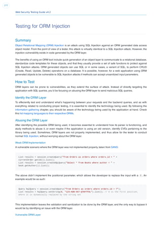 Web Security Testing Guide v4.2
277
Testing for ORM Injection
Summary
Object Relational Mapping (ORM) Injection is an attack using SQL Injection against an ORM generated data access
object model. From the point of view of a tester, this attack is virtually identical to a SQL Injection attack. However, the
injection vulnerability exists in code generated by the ORM layer.
The beneﬁts of using an ORM tool include quick generation of an object layer to communicate to a relational database,
standardize code templates for these objects, and that they usually provide a set of safe functions to protect against
SQL Injection attacks. ORM generated objects can use SQL or in some cases, a variant of SQL, to perform CRUD
(Create, Read, Update, Delete) operations on a database. It is possible, however, for a web application using ORM
generated objects to be vulnerable to SQL Injection attacks if methods can accept unsanitized input parameters.
How to Test
ORM layers can be prone to vulnerabilities, as they extend the surface of attack. Instead of directly targeting the
application with SQL queries, you’d be focusing on abusing the ORM layer to send malicious SQL queries.
Identify the ORM Layer
To effeciently test and understand what’s happening between your requests and the backend queries, and as with
everything related to conducting proper testing, it is essential to identify the technology being used. By following the
information gathering chapter, you should be aware of the technology being used by the application at hand. Check
this list mapping languages to their respective ORMs.
Abusing the ORM Layer
After identifying the possible ORM being used, it becomes essential to understand how its parser is functioning, and
study methods to abuse it, or even maybe if the application is using an old version, identify CVEs pertaining to the
library being used. Sometimes, ORM layers are not properly implemented, and thus allow for the tester to conduct
normal SQL Injection, without worrying about the ORM layer.
Weak ORM Implementation
A vulnerable scenario where the ORM layer was not implemented properly, taken from SANS:
List results = session.createQuery("from Orders as orders where orders.id = " +
currentOrder.getId()).list();
List results = session.createSQLQuery("Select * from Books where author = " +
book.getAuthor()).list();
The above didn’t implement the positional parameter, which allows the developer to replace the input with a ? . An
example would be as such:
Query hqlQuery = session.createQuery("from Orders as orders where orders.id = ?");
List results = hqlQuery.setString(0, "123-ADB-567-QTWYTFDL").list(); // 0 is the first position,
where it is dynamically replaced by the string set
This implementation leaves the validation and sanitization to be done by the ORM layer, and the only way to bypass it
would be by identifying an issue with the ORM layer.
Vulnerable ORM Layer
 