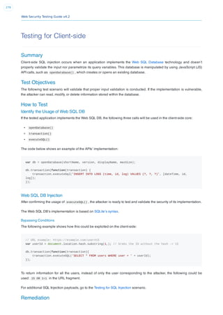 Web Security Testing Guide v4.2
279
Testing for Client-side
Summary
Client-side SQL injection occurs when an application implements the Web SQL Database technology and doesn’t
properly validate the input nor parametrize its query variables. This database is manipulated by using JavaScript (JS)
API calls, such as openDatabase() , which creates or opens an existing database.
Test Objectives
The following test scenario will validate that proper input validation is conducted. If the implementation is vulnerable,
the attacker can read, modify, or delete information stored within the database.
How to Test
Identify the Usage of Web SQL DB
If the tested application implements the Web SQL DB, the following three calls will be used in the client-side core:
openDatabase()
transaction()
executeSQL()
The code below shows an example of the APIs’ implementation:
var db = openDatabase(shortName, version, displayName, maxSize);
db.transaction(function(transaction) {
transaction.executeSql('INSERT INTO LOGS (time, id, log) VALUES (?, ?, ?)', [dateTime, id,
log]);
});
Web SQL DB Injection
After conﬁrming the usage of executeSQL() , the attacker is ready to test and validate the security of its implementation.
The Web SQL DB’s implementation is based on SQLite’s syntax.
Bypassing Conditions
The following example shows how this could be exploited on the client-side:
// URL example: https://example.com/user#15
var userId = document.location.hash.substring(1,); // Grabs the ID without the hash -> 15
db.transaction(function(transaction){
transaction.executeSQL('SELECT * FROM users WHERE user = ' + userId);
});
To return information for all the users, instead of only the user corresponding to the attacker, the following could be
used: 15 OR 1=1 in the URL fragment.
For additional SQL Injection payloads, go to the Testing for SQL Injection scenario.
Remediation
 