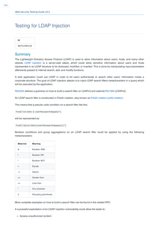 Web Security Testing Guide v4.2
281
Testing for LDAP Injection
ID
WSTG-INPV-06
Summary
The Lightweight Directory Access Protocol (LDAP) is used to store information about users, hosts, and many other
objects. LDAP injection is a server-side attack, which could allow sensitive information about users and hosts
represented in an LDAP structure to be disclosed, modiﬁed, or inserted. This is done by manipulating input parameters
afterwards passed to internal search, add, and modify functions.
A web application could use LDAP in order to let users authenticate or search other users’ information inside a
corporate structure. The goal of LDAP injection attacks is to inject LDAP search ﬁlters metacharacters in a query which
will be executed by the application.
Rfc2254 deﬁnes a grammar on how to build a search ﬁlter on LDAPv3 and extends Rfc1960 (LDAPv2).
An LDAP search ﬁlter is constructed in Polish notation, also known as Polish notation preﬁx notation.
This means that a pseudo code condition on a search ﬁlter like this:
find("cn=John & userPassword=mypass")
will be represented as:
find("(&(cn=John)(userPassword=mypass))")
Boolean conditions and group aggregations on an LDAP search ﬁlter could be applied by using the following
metacharacters:
Metachar Meaning
& Boolean AND
| Boolean OR
! Boolean NOT
= Equals
~= Approx
>= Greater than
<= Less than
* Any character
() Grouping parenthesis
More complete examples on how to build a search ﬁlter can be found in the related RFC.
A successful exploitation of an LDAP injection vulnerability could allow the tester to:
Access unauthorized content
 