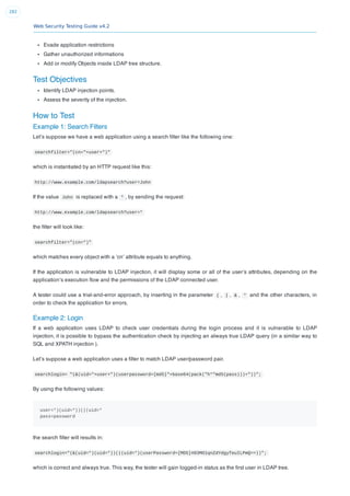 Web Security Testing Guide v4.2
282
Evade application restrictions
Gather unauthorized informations
Add or modify Objects inside LDAP tree structure.
Test Objectives
Identify LDAP injection points.
Assess the severity of the injection.
How to Test
Example 1: Search Filters
Let’s suppose we have a web application using a search ﬁlter like the following one:
searchfilter="(cn="+user+")"
which is instantiated by an HTTP request like this:
http://www.example.com/ldapsearch?user=John
If the value John is replaced with a * , by sending the request:
http://www.example.com/ldapsearch?user=*
the ﬁlter will look like:
searchfilter="(cn=*)"
which matches every object with a ‘cn’ attribute equals to anything.
If the application is vulnerable to LDAP injection, it will display some or all of the user’s attributes, depending on the
application’s execution ﬂow and the permissions of the LDAP connected user.
A tester could use a trial-and-error approach, by inserting in the parameter ( , | , & , * and the other characters, in
order to check the application for errors.
Example 2: Login
If a web application uses LDAP to check user credentials during the login process and it is vulnerable to LDAP
injection, it is possible to bypass the authentication check by injecting an always true LDAP query (in a similar way to
SQL and XPATH injection ).
Let’s suppose a web application uses a ﬁlter to match LDAP user/password pair.
searchlogin= "(&(uid="+user+")(userpassword={md5}"+base64(pack("h*"md5(pass)))+"))";
By using the following values:
user=*)(uid=*))(|(uid=*
pass=password
the search ﬁlter will results in:
searchlogin="(&(uid=*)(uid=*))(|(uid=*)(userPassword={MD5}X03MO1qnZdYdgyfeuILPmQ==))";
which is correct and always true. This way, the tester will gain logged-in status as the ﬁrst user in LDAP tree.
 