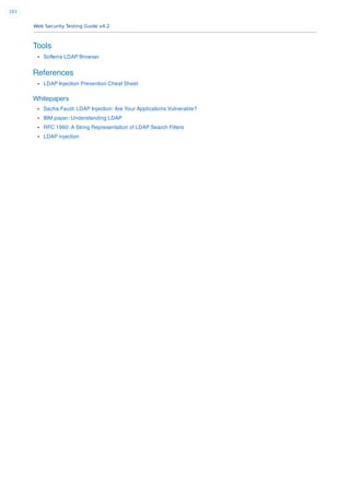Web Security Testing Guide v4.2
283
Tools
Softerra LDAP Browser
References
LDAP Injection Prevention Cheat Sheet
Whitepapers
Sacha Faust: LDAP Injection: Are Your Applications Vulnerable?
IBM paper: Understanding LDAP
RFC 1960: A String Representation of LDAP Search Filters
LDAP injection
 