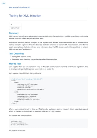 Web Security Testing Guide v4.2
284
Testing for XML Injection
ID
WSTG-INPV-07
Summary
XML Injection testing is when a tester tries to inject an XML doc to the application. If the XML parser fails to contextually
validate data, then the test will yield a positive result.
This section describes practical examples of XML Injection. First, an XML style communication will be deﬁned and its
working principles explained. Then, the discovery method in which we try to insert XML metacharacters. Once the ﬁrst
step is accomplished, the tester will have some information about the XML structure, so it will be possible to try to inject
XML data and tags (Tag Injection).
Test Objectives
Identify XML injection points.
Assess the types of exploits that can be attained and their severities.
How to Test
Let’s suppose there is a web application using an XML style communication in order to perform user registration. This
is done by creating and adding a new user> node in an xmlDb ﬁle.
Let’s suppose the xmlDB ﬁle is like the following:
<?xml version="1.0" encoding="ISO-8859-1"?>
<users>
<user>
<username>gandalf</username>
<password>!c3</password>
<userid>0</userid>
<mail>gandalf@middleearth.com</mail>
</user>
<user>
<username>Stefan0</username>
<password>w1s3c</password>
<userid>500</userid>
<mail>Stefan0@whysec.hmm</mail>
</user>
</users>
When a user registers himself by ﬁlling an HTML form, the application receives the user’s data in a standard request,
which, for the sake of simplicity, will be supposed to be sent as a GET request.
For example, the following values:
Username: tony
Password: Un6R34kb!e
E-mail: s4tan@hell.com
will produce the request:
 